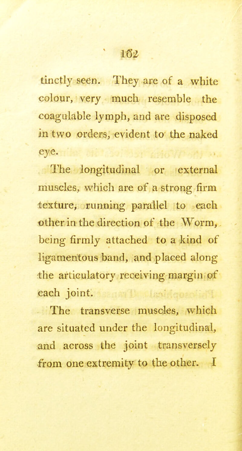 tinctly seen. They are of a white colour, very much resemble the coagulable lymph, and are disposed in two orders, evident to the naked eye. The longitudinal or external muscles, which are of a strong firm texture, running parallel to each other in the direction of the Worm, being firmly attached to a kind of ligamentous band, and placed along •the articulatory receiving margin of each joint. The transverse muscles, which are situated under the longitudinal, and across the joint transversely •from one extremity to the other. I