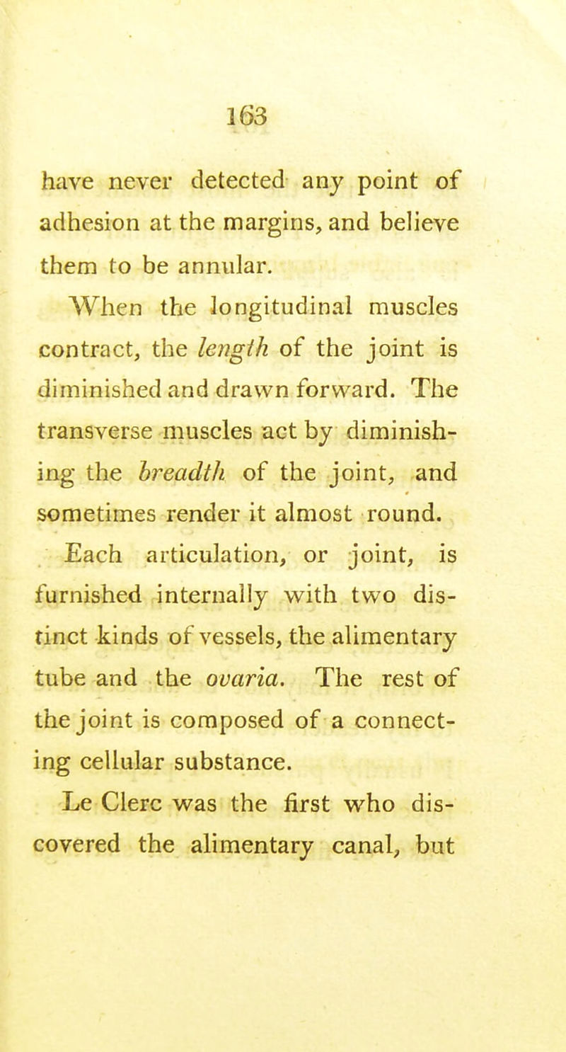 have never detected any point of adhesion at the margins, and believe them to be annular. When the longitudinal muscles contract, the length of the joint is diminished and drawn forward. The transverse muscles act by diminish- ing the breadth of the joint, and sometimes render it almost round. Each articulation, or joint, is furnished internally with two dis- tinct kinds of vessels, the alimentary tube and the ovaria. The rest of the joint is composed of a connect- ing cellular substance. Le Clerc wsls the first who dis- covered the alimentary canal, but