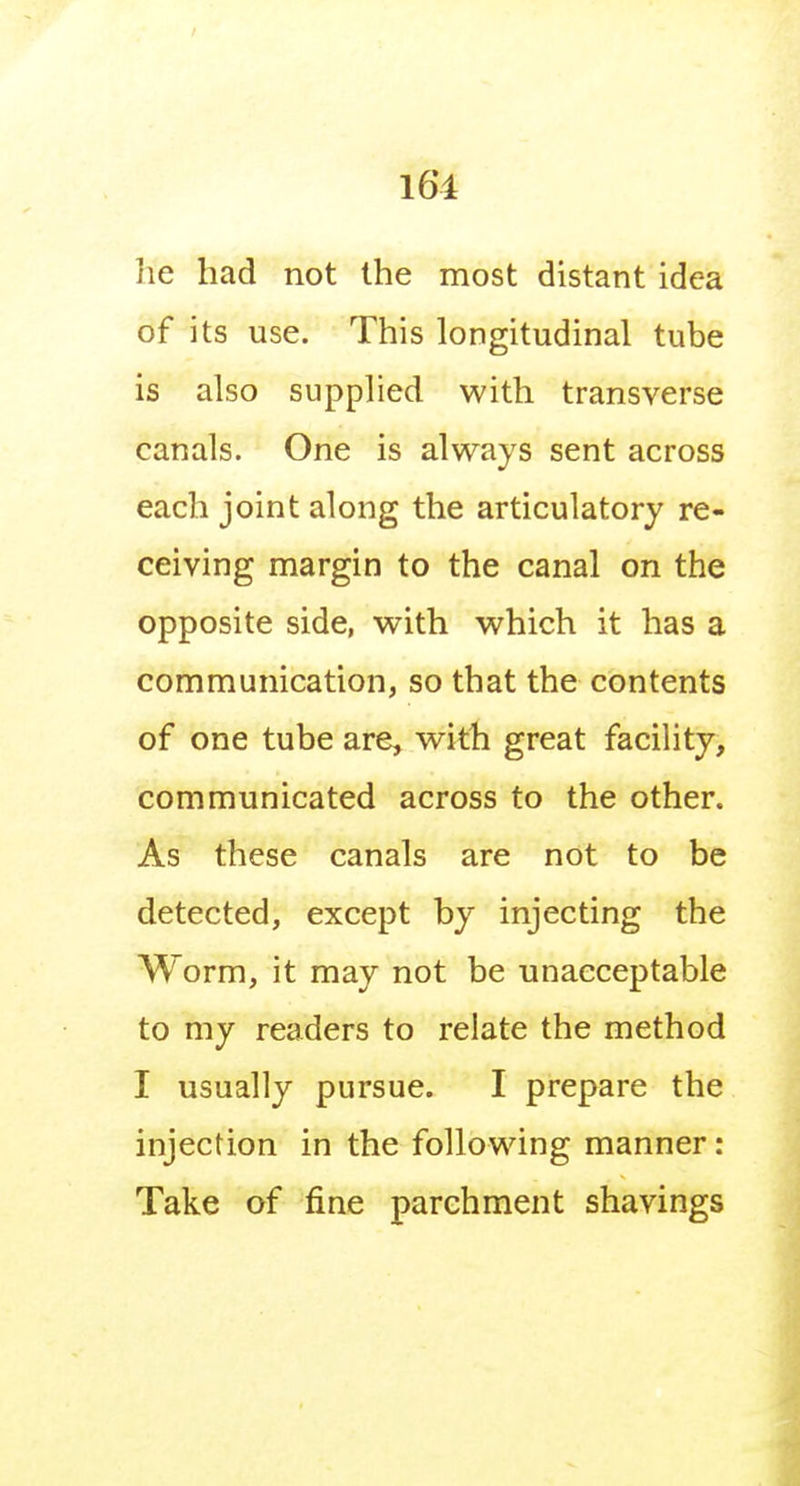 he had not the most distant idea of its use. This longitudinal tube is also supplied with transverse canals. One is always sent across each joint along the articulatory re- ceiving margin to the canal on the opposite side, with which it has a communication, so that the contents of one tube are, with great facility, communicated across to the other. As these canals are not to be detected, except by injecting the Worm, it may not be unacceptable to my readers to relate the method I usually pursue. I prepare the injection in the following manner: Take of fine parchment shavings