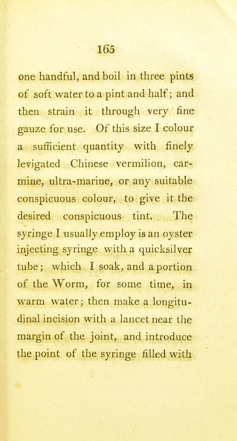 one handful, and boil in three pints of soft water to a pint and half; and then strain it through very fine gauze for use. Of this size I colour a sufficient quantity with finely levigated Chinese vermilion, car- mine, ultra-marine, or any suitable conspicuous colour, to give it the desired conspicuous tint. The syringe I usually employ is an oyster injecting syringe with a quicksilver tube; which I soak, and a portion of the Worm, for some time, in warm water; then make a longitu- dinal incision with a lancet near the margin of the joint, and introduce the point of the syringe filled with