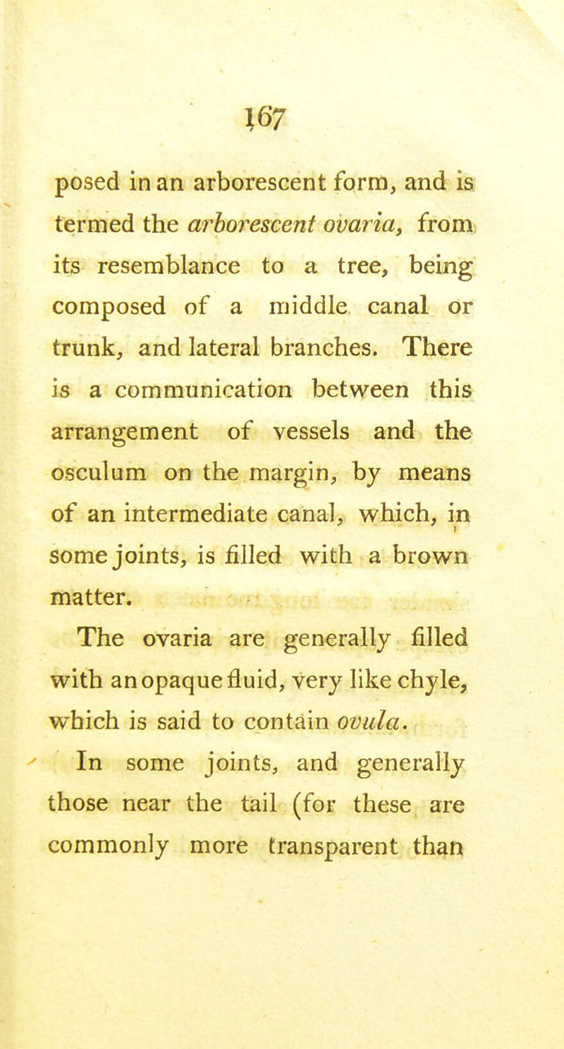 termed the arhoreseent ovaria, from its resemblance to a tree, being composed of a middle canal or trunk, and lateral branches. There is a communication between this arrangement of vessels and the osculum on the margin, by means of an intermediate canal, which, in some joints, is filled with a brown matter. The ovaria are generally filled with an opaque fluid, very like chyle, which is said to contain oviila. In some joints, and generally those near the tail (for these are commonly more transparent than