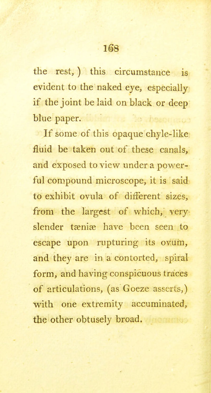 the rest, ) this circumstance is evident to the naked eye, especially if the joint be laid on black or deep blue paper. If some of this opaque chyle-like fluid be taken out of these canals, and exposed to view under a power- ful compound microscope, it is said to exhibit ovula of different sizes, from the largest of which, very slender taeniae have been seen to escape upon rupturing its ovum, and they are in a contorted, spiral form, and having conspicuous traces of articulations, (as Goeze asserts,) with one extremity accuminated, the other obtusely broad.