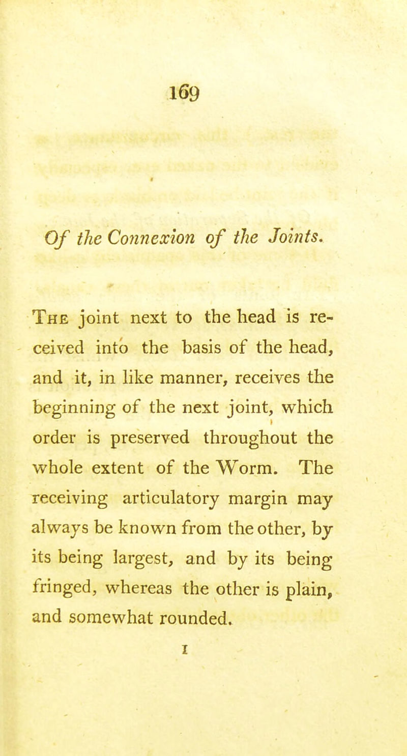 Of the Connexion of the Joints. The joint next to the head is re- ceived into the basis of the head, and it, in like manner, receives the beginning of the next joint, which order is preserved throughout the whole extent of the Worm. The receiving articulatory margin may always be known from the other, by its being largest, and by its being fringed, whereas the other is plain, and somewhat rounded. z
