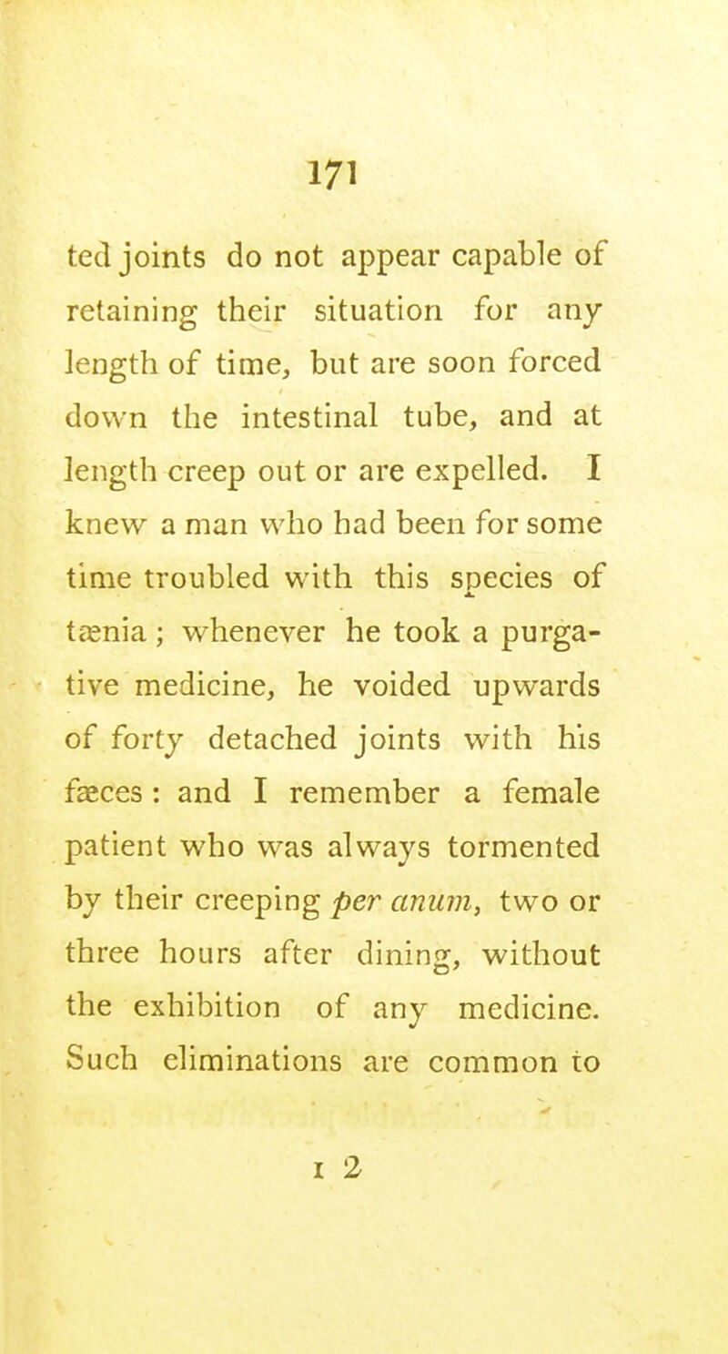 ted joints do not appear capable of retaining their situation for any length of time, but are soon forced down the intestinal tube, and at length creep out or are expelled. I knew a man who had been for some time troubled with this species of tc'Enia; whenever he took a purga- tive medicine, he voided upwards of forty detached joints with his faeces: and I remember a female patient who was always tormented by their creeping per anum, two or three hours after dining, without the exhibition of any medicine. Such eliminations are common to