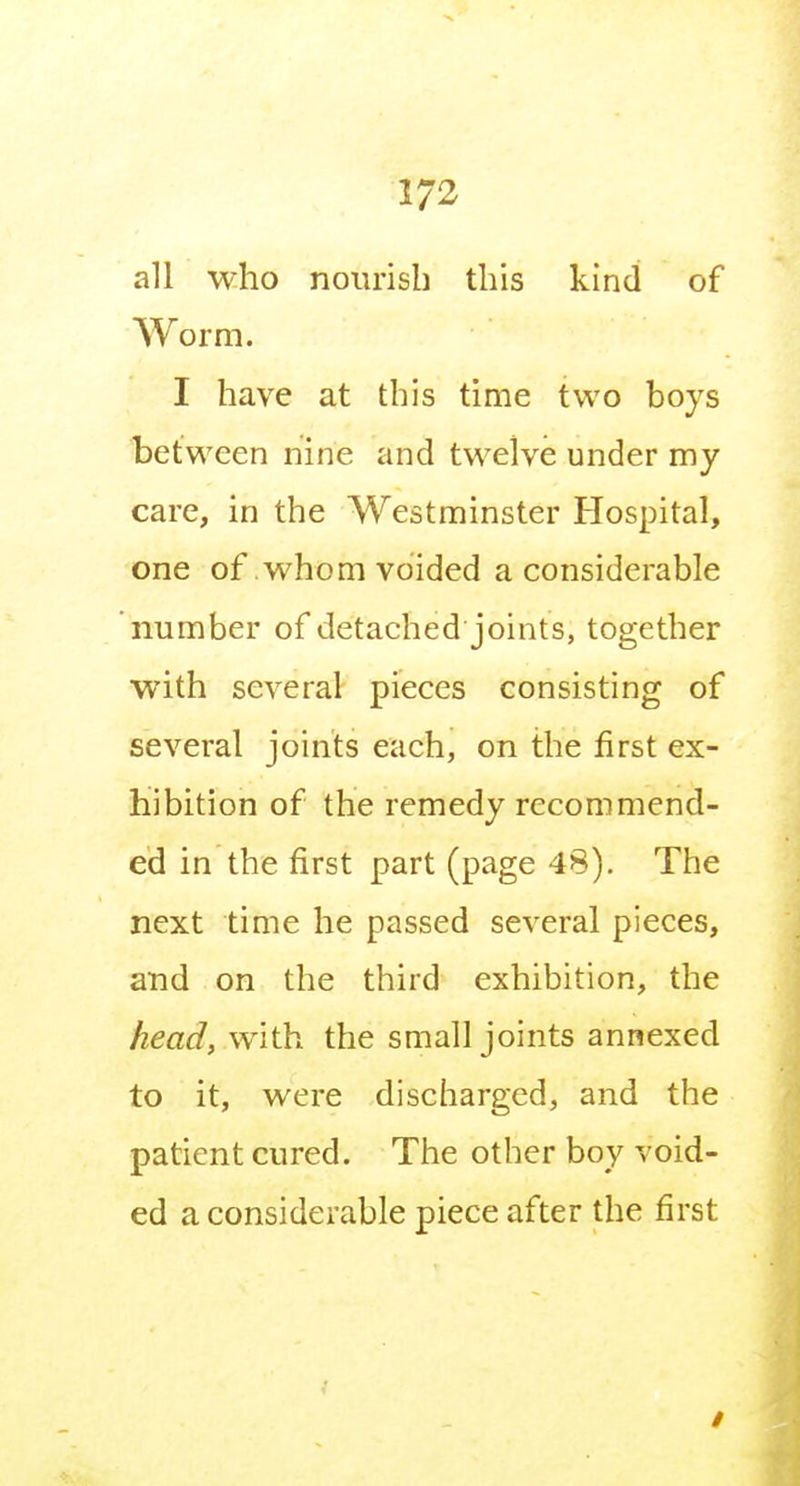 all who nourisb this kind of Worm. I have at this time two boys between nine and twelve under my care, in the Westminster Hospital, one of whom voided a considerable number of detached joints, together with several pieces consisting of several joints each, on the first ex- hibition of the remedy recommend- ed in the first part (page 48). The next time he passed several pieces, and on the third exhibition, the head, with the small joints annexed to it, were discharged, and the patient cured. The other boy void- ed a considerable piece after the first