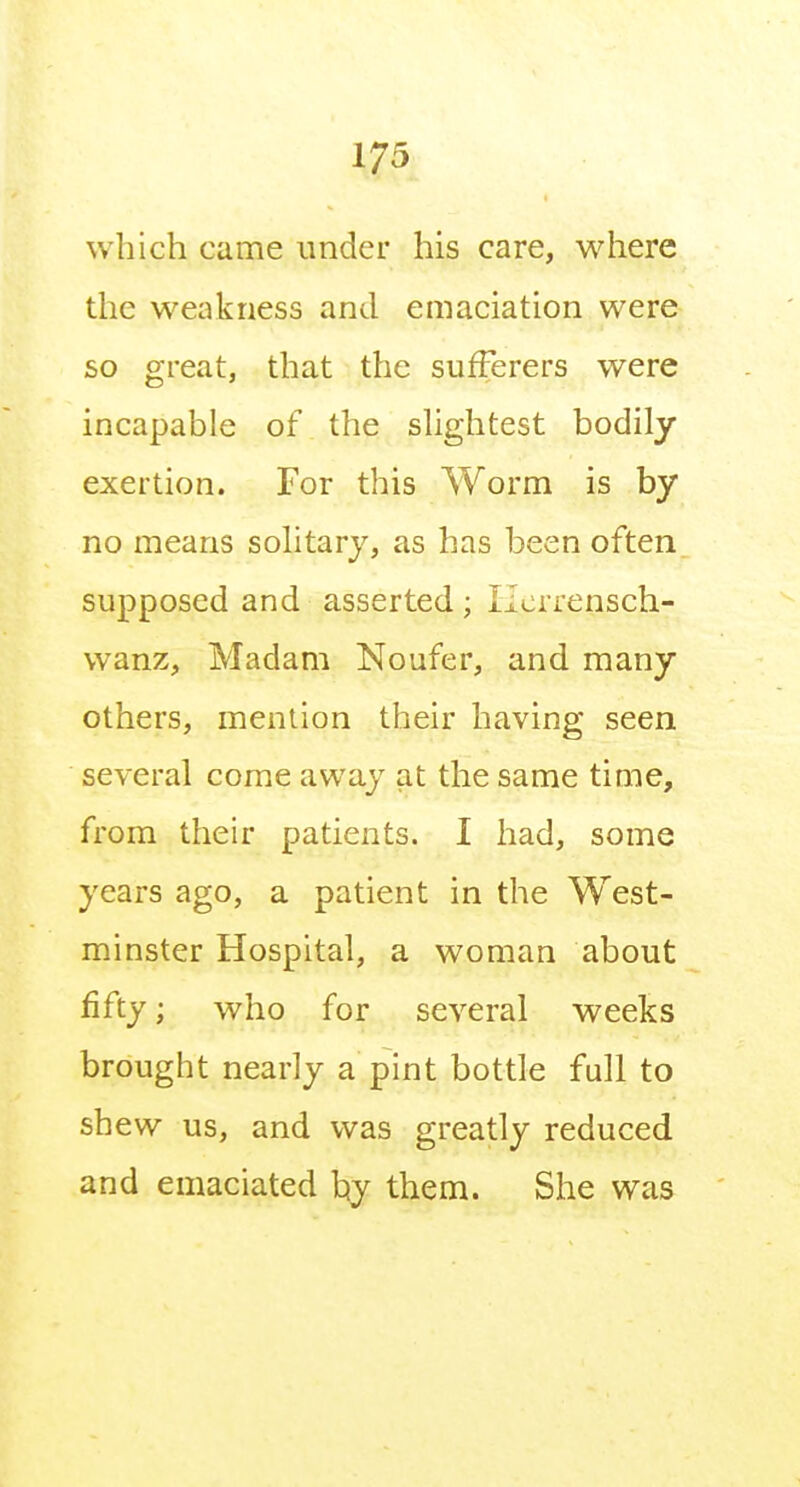 which came under his care, where the weakness and emaciation were so great, that the sufferers were incapable of the shghtest bodily exertion. For this Worm is by no means solitary, as has been often supposed and asserted ; licrrensch- wanz. Madam Noufer, and many others, mention their having seen several come away at the same time, from their patients. I had, some years ago, a patient in the West- minster Hospital, a woman about fifty; who for several weeks brought nearly a pint bottle full to shew us, and was greatly reduced and emaciated t{y them. She was