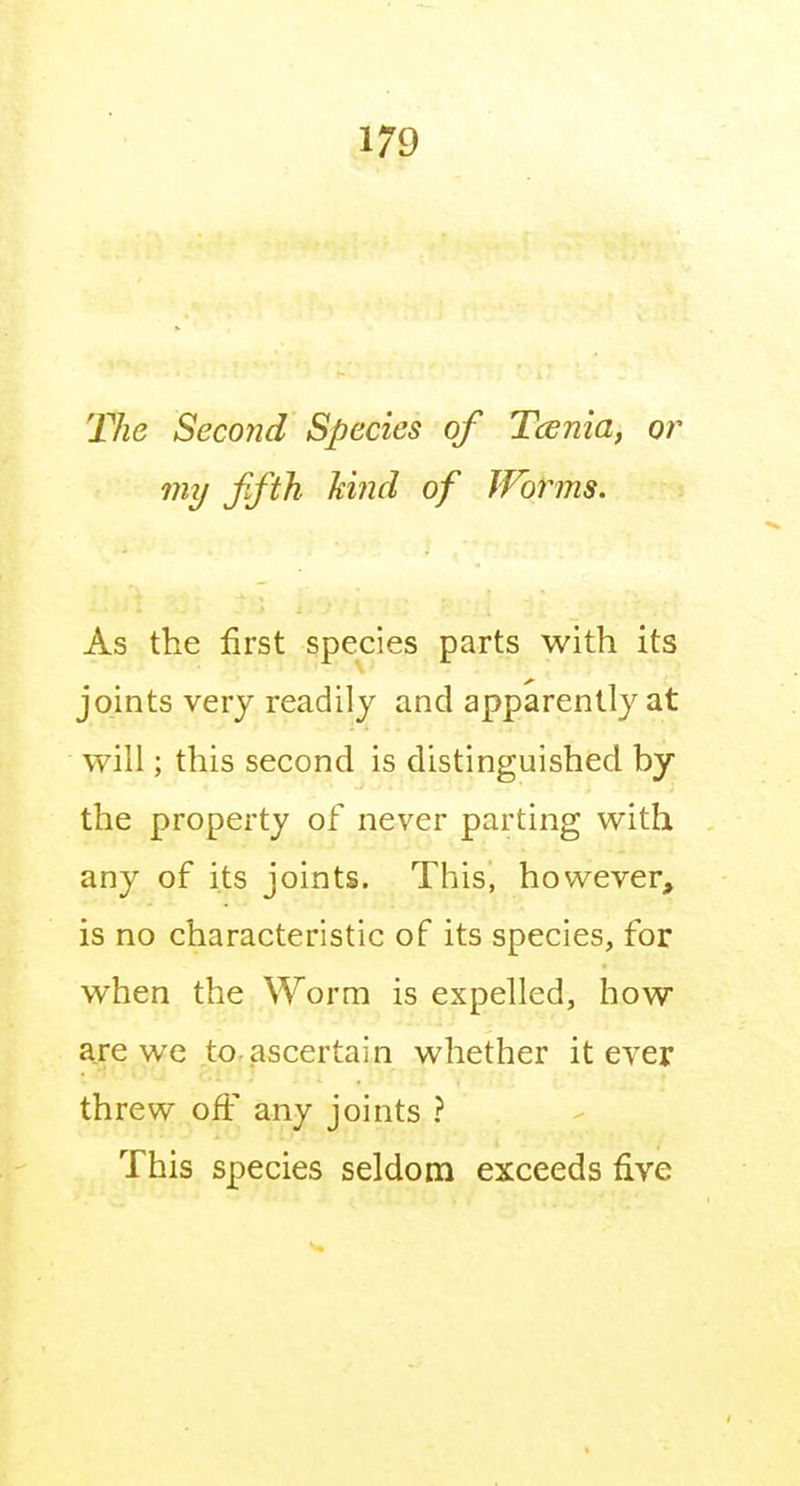 The Second Species of Tcenia, or my fifth hind of IVbrms. As the first species parts with its joints very readily and apparently at will; this second is distinguished by the property of never parting with any of its joints. This, however, is no characteristic of its species, for when the Worm is expelled, how are we to.ascertain whether it ever threw off any joints ? This species seldom exceeds five