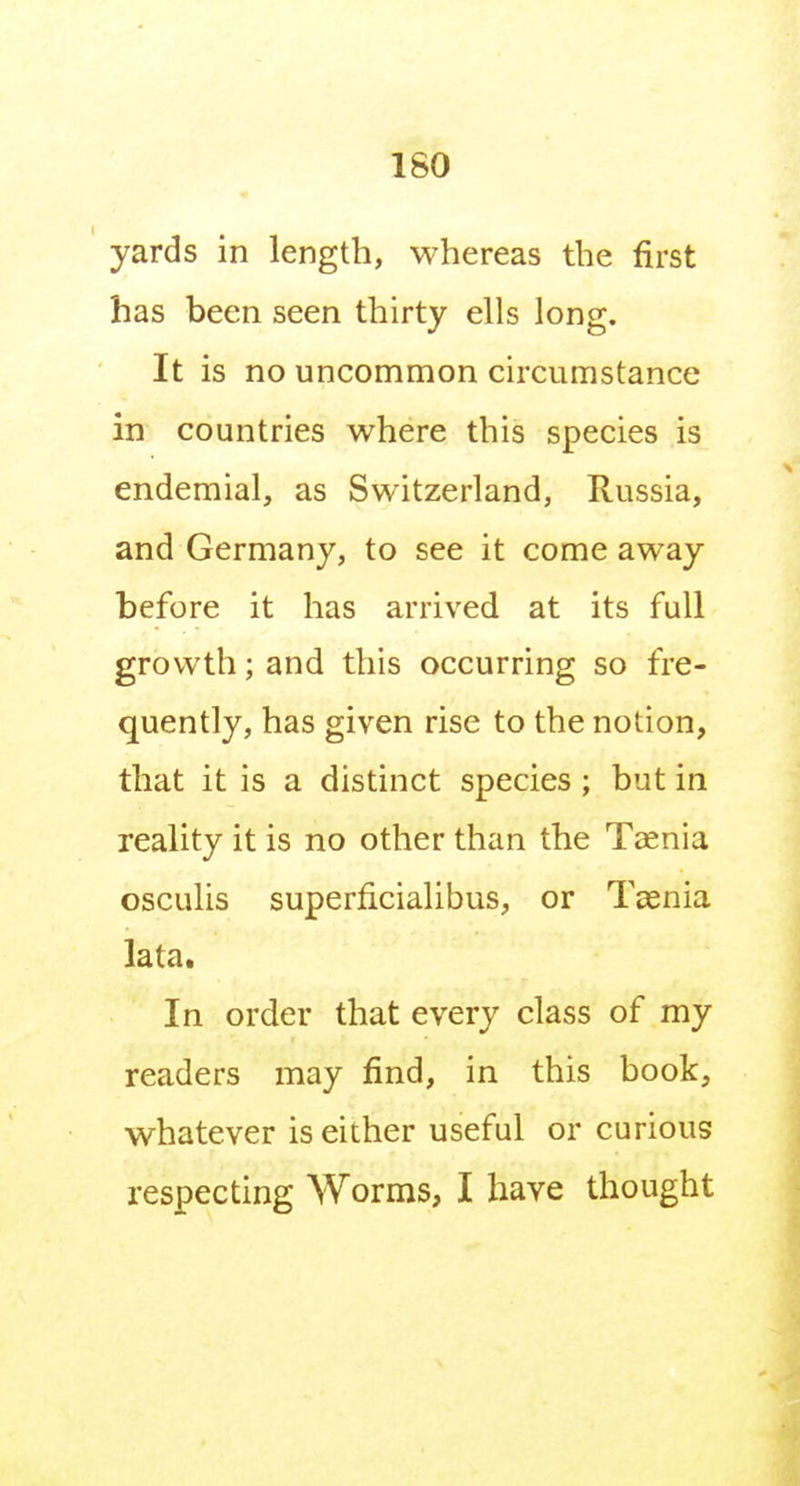 ISO yards in length, whereas the first has been seen thirty ells long. It is no uncommon circumstance in countries where this species is endemial, as Switzerland, Russia, and Germany, to see it come away before it has arrived at its full growth; and this occurring so fre- quently, has given rise to the notion, that it is a distinct species ; but in reality it is no other than the Taenia osculis superficialibus, or Taenia lata. In order that every class of my readers may find, in this book, whatever is either useful or curious respecting Worms, I have thought