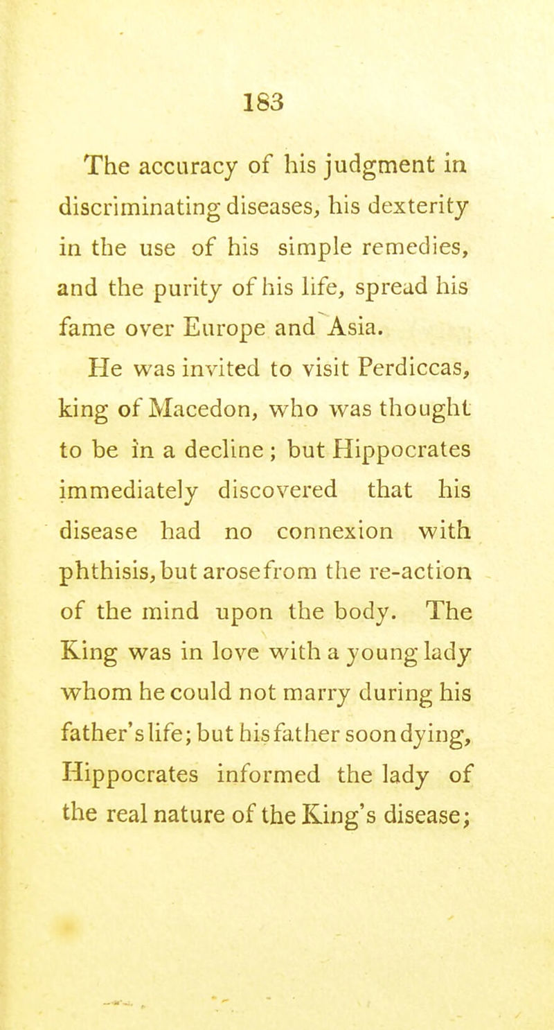 The accuracy of his judgment in discriminating diseases, his dexterity in the use of his simple remedies, and the purity of his hfe, spread his fame over Europe and Asia. He was invited to visit Perdiccas, king of Macedon, who was thought to be in a decUne ; but Hippocrates immediately discovered that his disease had no connexion with phthisis,but arosefrom the re-action of the mind upon the body. The King was in love with a young lady whom he could not marry during his father's life; but his father soon dying, Hippocrates informed the lady of the real nature of the King's disease;