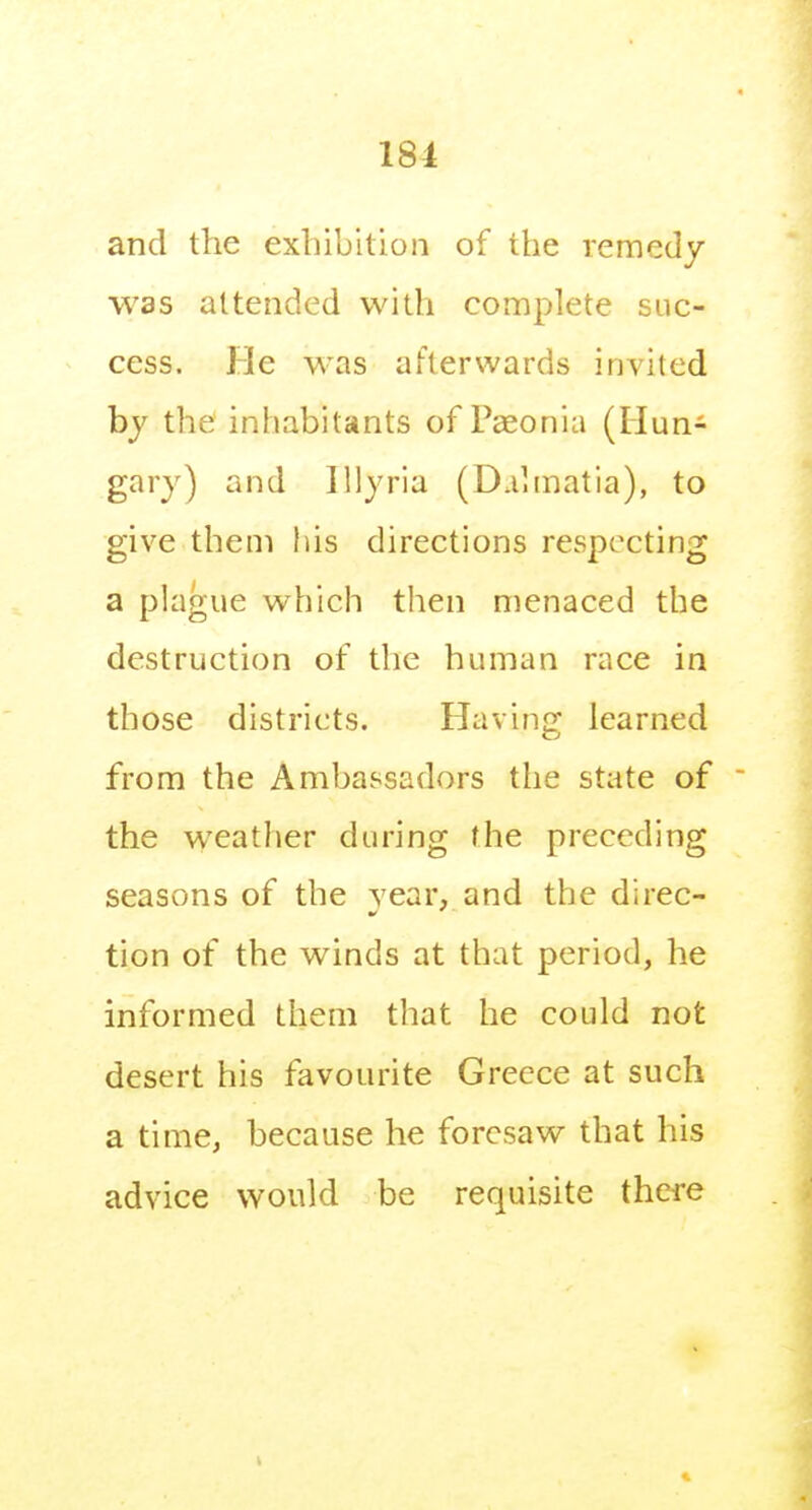 181 and the exhibition of the remedy was attended with complete suc- cess. He was afterwards invited by the inhabitants of Pseonia (Hun- gary) and Illyria (D.ihnatia), to give them his directions respecting a plague which then menaced the destruction of the human race in those districts. Havino learned from the Ambassadors the state of the weather during the preceding seasons of the year, and the direc- tion of the winds at that period, he informed them tliat he could not desert his favourite Greece at such a time, because he foresaw that his advice would be requisite there