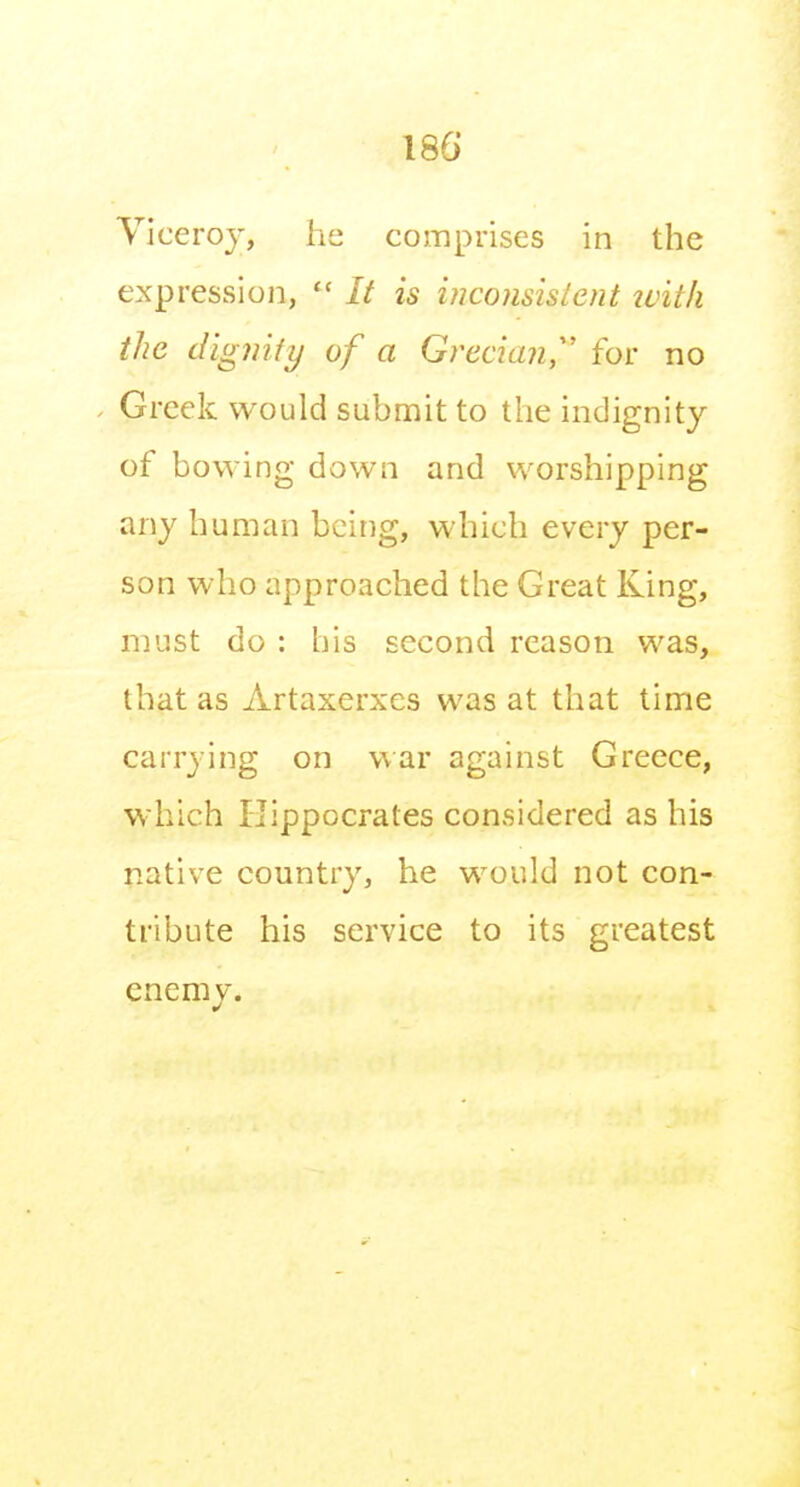 Viceroy, he comprises in the expression, It is iuconsislent tvith the diginiy of a Grecian,' for no Greek would submit to the indignity of bowing down and worshipping any human being, which every per- son who approached the Great King, must do : his second reason was, that as Artaxerxes was at that time carrying on war against Greece, which Hippocrates considered as his native country, he would not con- tribute his service to its greatest cnemv.