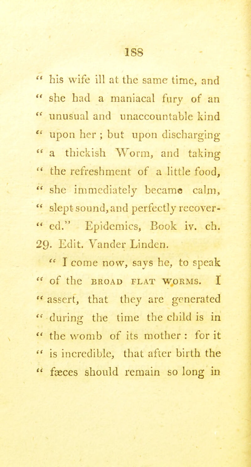  his wife ill at the same time, and  she had a maniacal fury of an unusual and unaccountable kind  upon her ; but upon discharging  a thickish Worm, and taking the refreshment of a little food,  she immediately became calm, *' slept sound, and perfectly recover- ** ed. Epidemics, Book iv. ch. 29- Edit. Vander Linden. I come now, says he, to speak  of the BROAD FLAT WORMS. I ** assert, that they are generated  during the time the child is in *' the womb of its mother : for it ** is incredible, that after birth the  fceces should remain so long in
