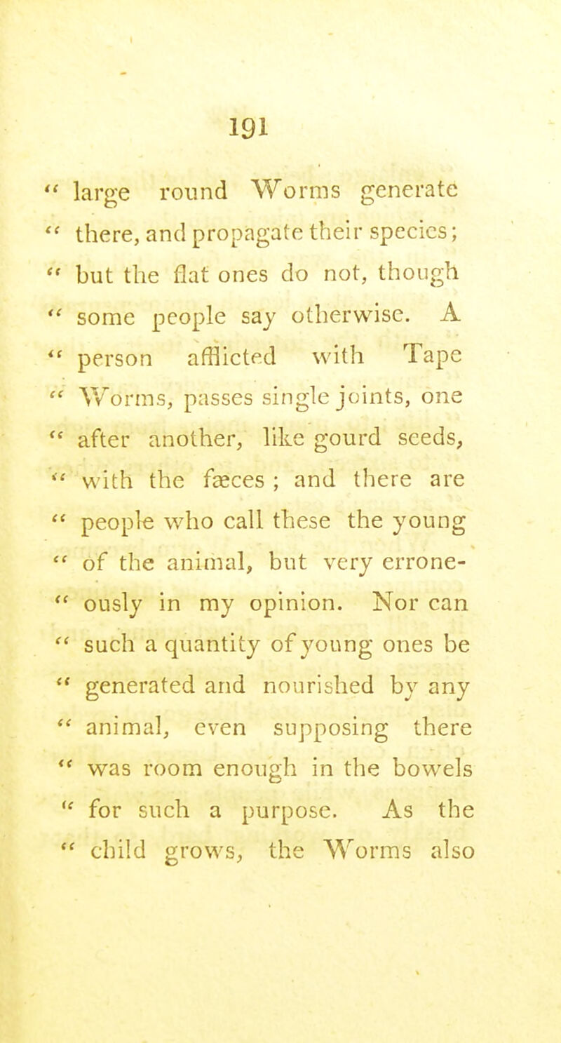 large round Worms generate there, and propagate their species; but the flat ones do not, though some people say otherwise. A person afflicted with Tape V/orms, passes single joints, one after another, like gourd seeds, with the faeces ; and there are people who call these the young of the animal, but very errone- ously in my opinion. Nor can such a quantity of young ones be generated and nourished by any animal, even supposing there ' was room enough in the bowels ' for such a purpose. As the ' child grows, the Worms also
