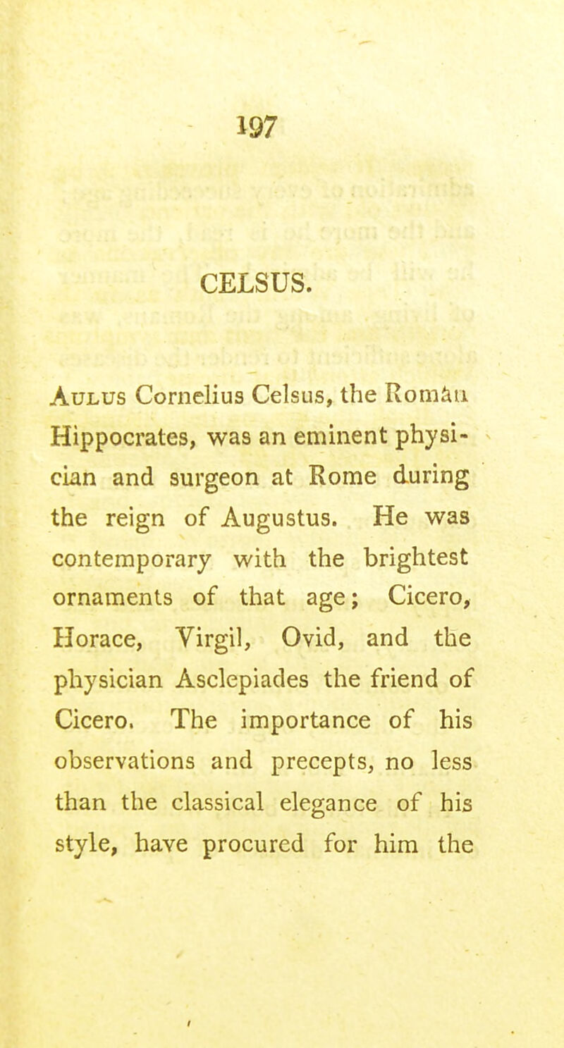 CELSUS. AuLUS Cornelius Celsus, the Rom^ii Hippocrates, was an eminent physi- cian and surgeon at Rome during the reign of Augustus. He was contemporary with the brightest ornaments of that age; Cicero, Horace, Virgil, Ovid, and the physician Asclepiades the friend of Cicero. The importance of his observations and precepts, no less than the classical elegance of his style, have procured for him the