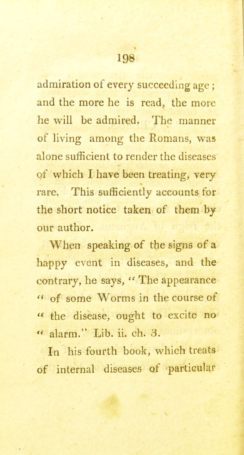 admiration of every succeeding age; and the more he is read, the more he will be admired. The manner of living among the Romans, was alone sufficient to render the diseases of which I have been treating, very rare. This sufficiently accounts for the short notice taken of them by our author. When speaking of the signs of a happy event in diseases, and the contrary, he says, The appearance of some Worms in the course of  the disease, ought to excite no ** alarm. Lib. ii. ch. S. In his fourth book, which treats of internal diseases of particular