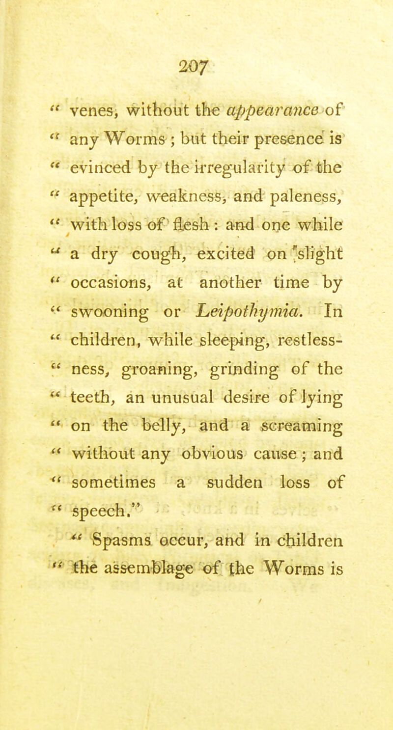  venes, without tll-e appearance of any Worms ; but their presence is'  evinced by the irregularity of the  appetite, weakness> and paleness,  with loss oif-fljesh : and one while  a dry cough, excited on 'slight occasions, at another time by  swooning or Lieipothymia. In children, while sleeping, restless-  ness, groaning, grinding of the  teeth, an unusual desire of lying  on the belly, and a screaming without any obvious cause; and sometimes a sudden loss of ** speech. ^' Spasms occur, and in children ''^ l^he assemblage of fhe Worms is