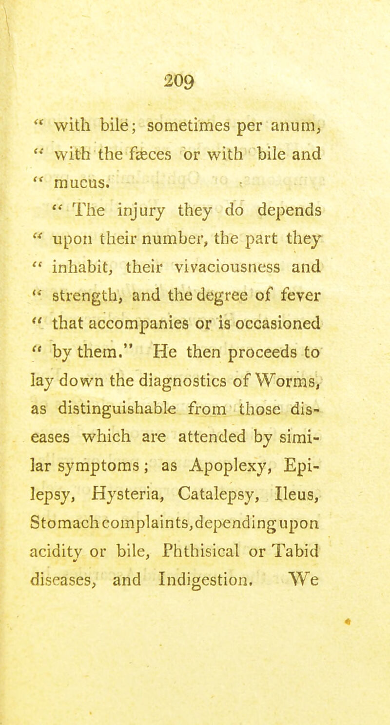 with bile; sometimes per anum,  with the fasces or with bile and mucus.  The injury they do depends  upon their number, the part they  inhabit, their vivaciousness and '* strength, and the degree of fever  that accompanies or is occasioned  by them. He then proceeds to lay down the diagnostics of Worms,- as distinguishable from those dis- eases which are attended by simi- lar symptoms; as Apoplexy, Epi- lepsy, Hysteria, Catalepsy, Ileus, Stomach complain ts,depending upon acidity or bile, Phthisical or Tabid diseases, and Indigestion, We
