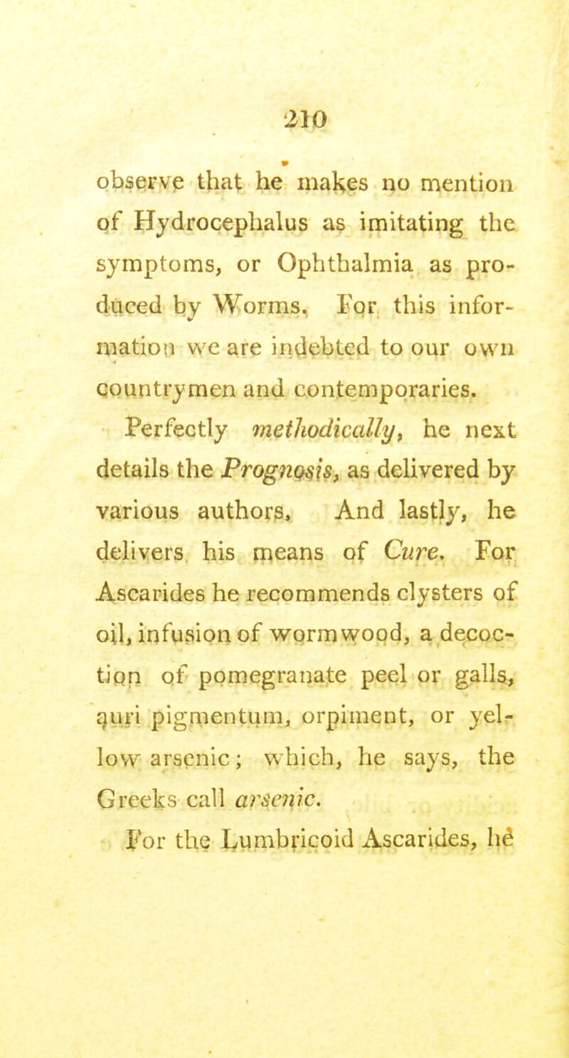 observe that he makes no mention of Hydrocephalus as imitating the symptoms, or Ophthalmia as pro- duced by Worms, I'or this infor- mation we are indebted to our own qountrymen and contemporaries. Perfectly methodically, he next details the Prognosis, as delivered by various authors. And lastly, he delivers his rpeans of Cure. For Ascarides he recommends clysters of oil, infusion of wormwood, a decoc- tJqp of pomegranate peel or galls, ^un pigmentum, orpiment, or yelr. low arsenic; which, he says, the Greeks call arA'<?7?7'c. For the Lumbricoid Ascarides, h^