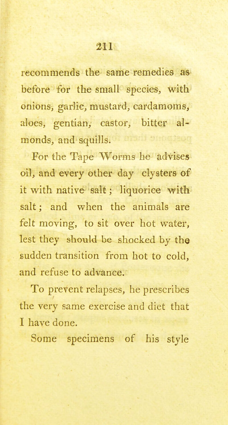 Six recommends the same remedies as before for the small species, with onions, garlic, mustard, cardamoms, aloes, gentian, castor, bitter al- monds, and squills. For the Tape Worms he advises oil, and every other day clysters of it with native salt; liquorice with salt; and when the animals are felt moving, to sit over hot water, lest they should be shocked by the sudden transition from hot to cold, and refuse to advance. To prevent relapses, he prescribes the very same exercise and diet that I have done. Some specimens of his style