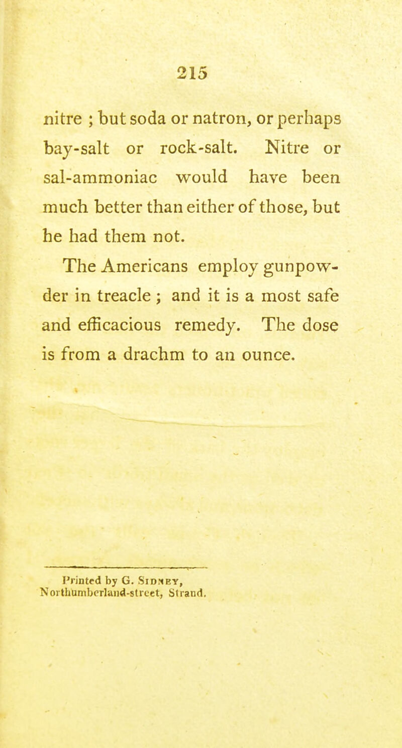 nitre ; but soda or natron, or perhaps bay-salt or rock-salt. Nitre or sal-ammoniac would have been much better than either of those, but he had them not. The Americans employ gunpow- der in treacle ; and it is a most safe and efficacious remedy. The dose is from a drachm to an ounce. Printed by G. Sidmey, NoithUmbcTlaiid-strcet, Strand.