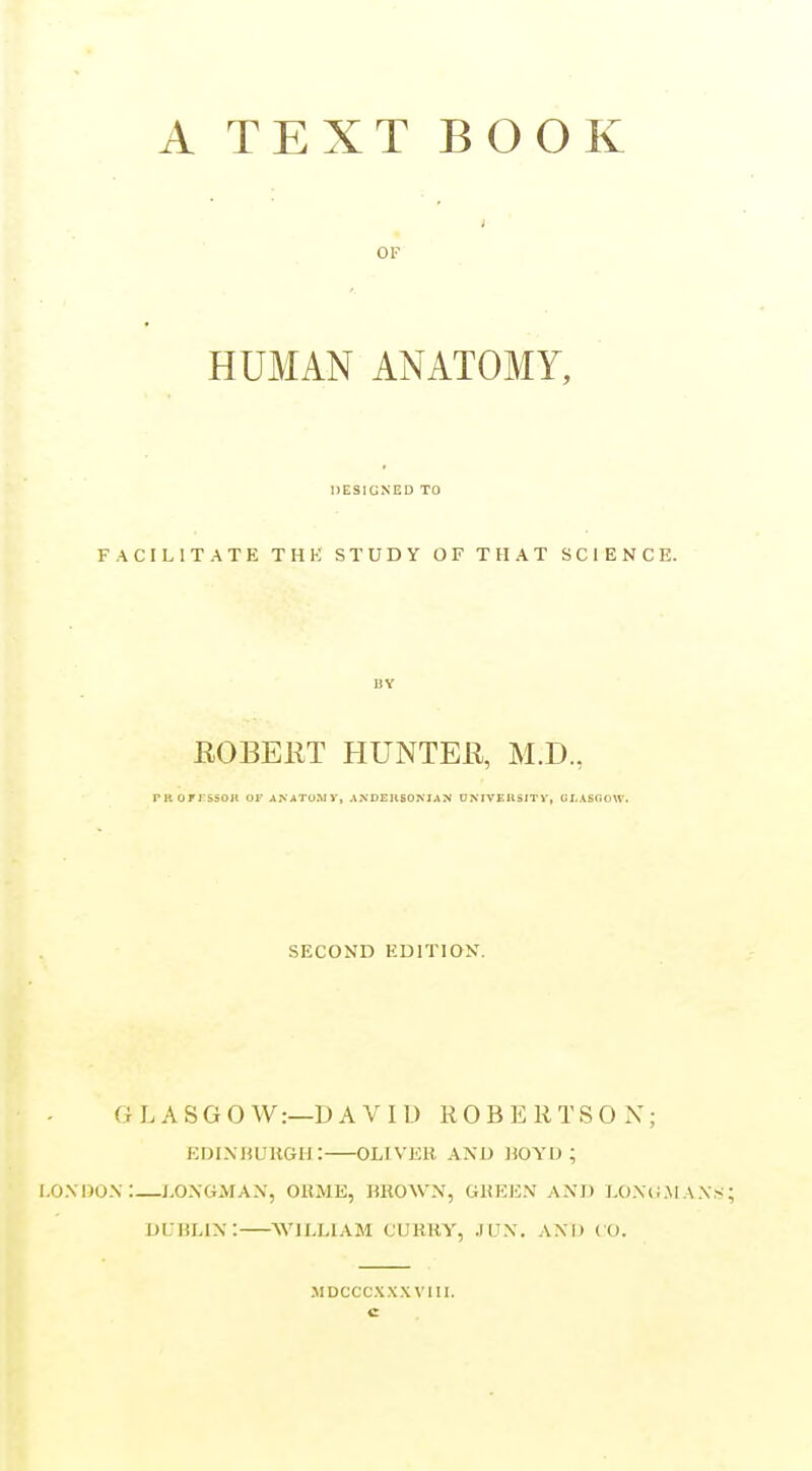 A TEXT BOOK OF HUMAN ANATOMY, DESIGNED TO FACILITATE THK STUDY OF THAT SCIENCE. BY EOBEKT HUNTEK, M.D, PROiTssoH or ANATuruy, ANDEUSONIAN DNIVEUSITV, GL\S(50W. SECOND EDITION. GLASGOW:—DAVID ROBERTSON; EOlNHUKGIi: OLIVEK AND JiOYU ; I.OXllOX:—LONGMAN, OllJlE, BHOWN, GKEEN AND LON(i.\lAN.'^ DUBLIN: WILLIAM CUKHY, JIJN. AND ( O. MDCCCXXXVIII.