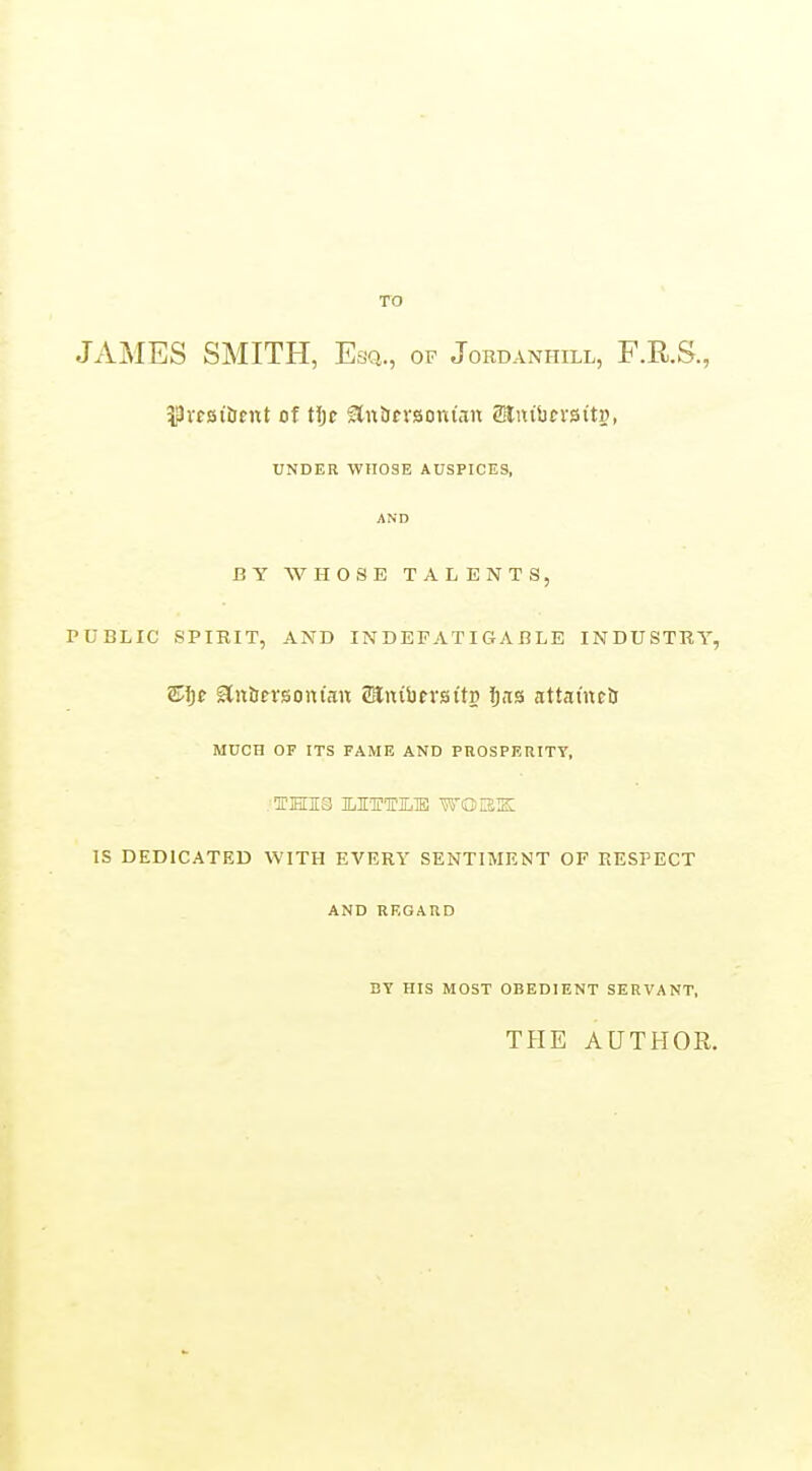 TO Jx\MES SMITH, Esq., of Jordanhill, F.R.S., 33rf8iiJfnt of tljE aniJtVBonian Mmhcxsits, UNDER WHOSE AUSPICES, AND BY WHOSE TALENTS, PUBLIC SPIRIT, AND INDEFATIGABLE INDUSTRY, Sljf gln&frsontan SanibevsttP Ijiis attat'neij MUCH OF ITS FAME AND PROSPERITY, IS DEDICATED WITH EVERY SENTIMENT OF RESPECT AND REGARD BY HIS MOST OBEDIENT SERVANT, TflE AUTHOR.