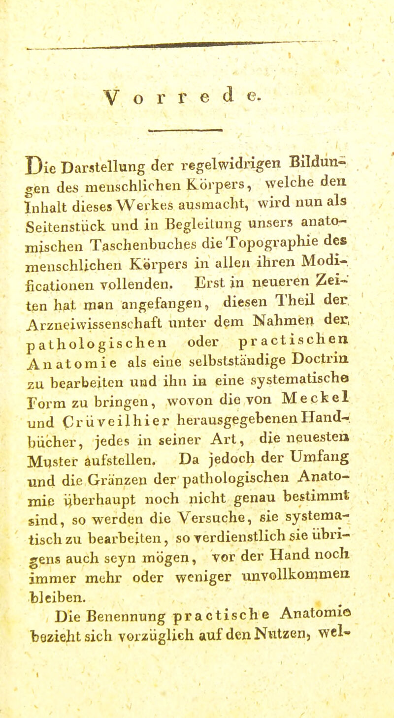 Vorrede. Die Darstellung der regelwidrigen Bildun- gen des menschlichen Körpers, welche den Inhalt dieses Werkes ausmacht, wird nun als Seitenstück und in Begleitung unsers anato- mischen Taschenbuches die Topographie des menschlichen Körpers in allen ihren Modi- ficationen vollenden. Erst in neueren Zei- ten hat man angefangen, diesen Theil der Arzueiwissenschaft unter dem Nahmen der, pathologischen oder practischen Anatomie als eine selbstständige Doctrm zu bearbeiten und ihn in eine systematische Torrn zu bringen, wovon die von Meckel und Ci'üveilhier herausgegebenen Hand- bücher, jedes in seiner Art, die neuesten Muster aufstellen. Da jedoch der Umfang und die Gränzen der pathologischen Anato- mie überhaupt noch nicht genau bestimmt sind, so werden die Versuche, sie systema- tisch zu bearbeiten, so verdienstlich sie iibri- gens auch seyn mögen, vor der Hand noch immer mehr oder weniger uuvollkommea bleiben. Die Benennung practische Anatomie bezieht sich vorzüglich auf denNiitzen, wcl-
