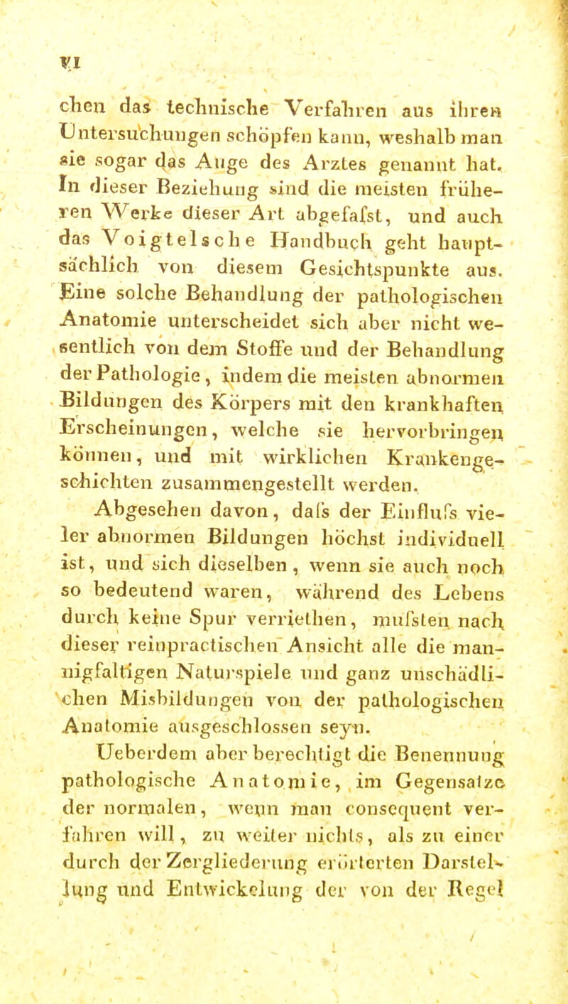 chen das technische Verfahren aus ihre« tlntersu'chungen schöpfen kann, weshalb man «ie sogar (}as Auge des Arztes genannt hat. In dieser Beziehung sind die meisten frühe- ren Werke dieser Art abgefafst, und auch das Voigtei sehe Handbuch geht haupt- sächlich von diesem Gesichtspunkte aus. JEine solche Behandlung der pathologischen Anatomie unterscheidet sich aber nicht we- sentlich von dean Stoffe und der Behandlung der Pathologie , indem die meisten abnormen Bildungen des Körpers mit den krankhaften Erscheinungen, welche sie hervorbringen können, und mit wirklichen Krankenge-, scliichten zusammengestellt werden. Abgesehen davon, dafs der Einflufs vie- ler abnormen Bildungen höchst individuell ist, ynd «ich dieselben, wenn sie auch noch so bedeutend waren, wülirend des Lebens durch keine Spur verrielhen, mufsten nach dieser reinpractischen Ansicht alle die man- nigfaltigen Natuj-spiele und ganz unschädli- chen Misbilduijgen von der pathologischen Anatomie ausgeschlossen seyti. Ueberdem aber berechtigt die Benennung pathologische Anatomie, im Gegensalz© der normalen, wcun man conscquent ver- fahren will, zu weiter nichts, als zu einer durch der Zergliederung erörterten Darstel- lung und Entwickelung der von der Regel