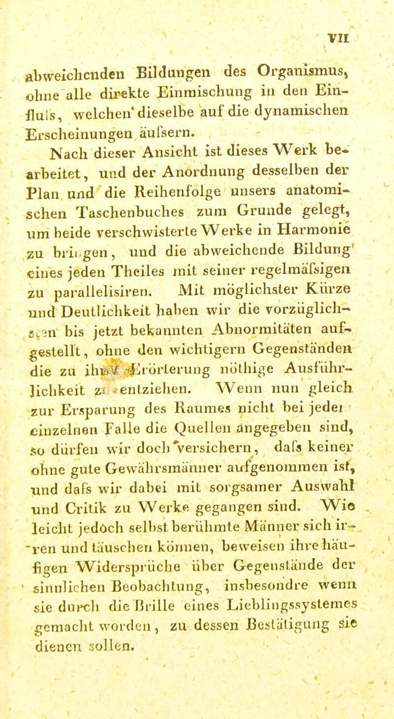 abweichenden Bildungen des Organismus» ohne alle direkte Einmischung in deu Ein- fluls, welchen dieselbe auf die dynamischen Erscheinungen äufsern. Nach dieser Ansicht ist dieses Werk be- arbeitet, und der Anordnung desselben der Plan und die Reihenfolge unsers anatomi- schen Taschenbuches zum Grunde gelegt, um beide verschwisterte Werke in Harmonie zu brii.gen, und die abweichende Bildung' eines jeden Theiles mit seiner regelmäfäigen zu parallelisiren. Mit möglichster Kürze und Deutlichkeit haben wir die vorzüglich- sten bis jetzt bekannten Abnormitäten auf- gestellt , ohne den wichtigern Gegenständen die zu ihtol/: -i^rorterung nölhige Ausführ- lichkeit zi «entziehen. Wenn nun gleich zur Ersparung des Raumes nicht bei jedej einzelnen Falle die Quellen angegeben sind, so dürfen wir doch'versichern, dafa keiner ohne gute Gewährsmänner aufgenommen ist, und da Ts wir dabei mit sorgsamer Auswahl und Crilik zu Werke gegangen sind. Wio leicht jedoch selbst berühmte Männer sich ir- ven und täuschen können, beweisen ihre häu- figen Widersprüche über Gegenstände der sinnlichen Beobachtung, insbesondre wenn sie durch die i3rille eines Lieblingssystemes gemacht worden , zu dessen ßesläligang sie dienen sollen.