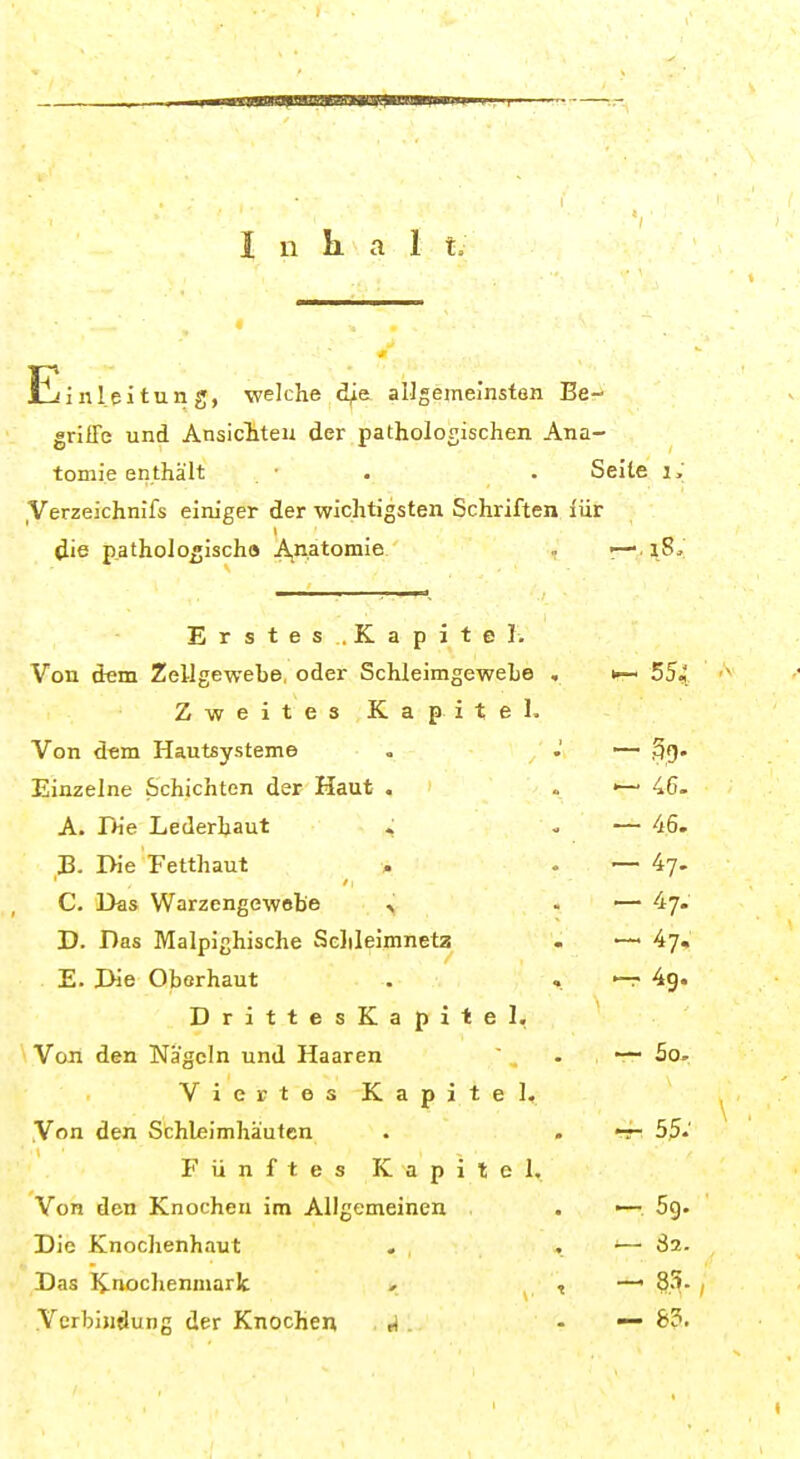 Inhal t. Einleitung, welche d^a allgemeinsten Be- griffe und Ansicliteu der pathologischen Ana- tomie enthält • . . Seite i. ,Verzeichnifs einiger der wichtigsten Schriften iür die p.athologischo Anatomie » r— lß' Erstes.Kapite Ii Von dem Zellgewebe, oder SchleimgeweLe , i-- 554 Zweites Kapitel. Von dem Hautsysteme , .' ~ 3g- Einzelne Schichten der Haut . « 46. A. Die Lederhaut . - — 46. 33. Die Fetthaut . - — 4?. C. Das Warzengewobe ^ . — 47. D. Das Malpighische Sclileimnetz . — 47, E. Die Oberhaut . . 4g. DrittesKapitel, Von den Nägeln und Haaren  . 5o> Viertes Kapitel, Von den Schleimhäuten . . -r- 55.' Fünftes Kapitel. Von den Knochen im Allgemeinen . ■— 69. Die Knochenhaut . . — 82. Das Knochenmark «• 1 —' 8S- , . .Verbindung der Knochen , A . - — 8?.