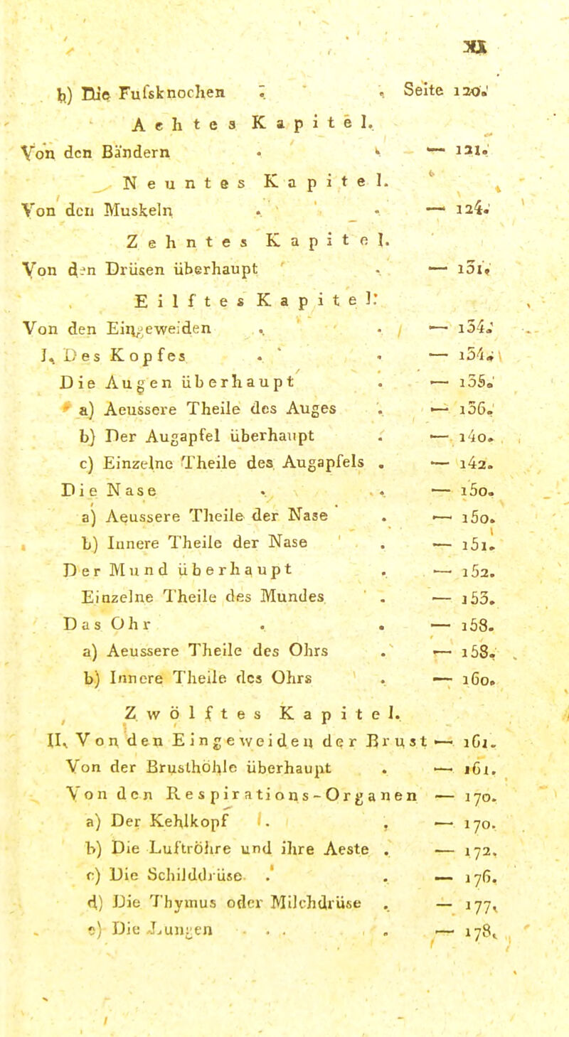 EU© Fufsknochen ; .. Seite lao,' AehtcsKapitel. Von den Bändern • ^ ~ Neuntes Kapitel. Von den Muskeln .. ■ _ • — 124' ZehntesKapitel. Von Drüsen überhaupt . — i5iV E i 1 f t e s Kapitel: Von den Eiiv^eweiden ., • ■— i54.' J.. Des Kopfes . ■• — iS'iw > Die Augen überhaupt . •— i55.' ' a) Aeussere Theile des Auges . >— i36,' b) Per Augapfel überhaupt . ■— i4o. c) Einzelne Theile des. Augapfels . •— Di e Nase . ^■ , • • — i5o. a) Aeussere Theile der Nase . —- i5o. L) Innere Theile der Nase . — i5il D er Mund überhaupt . •— i52. Einzelne Theile des Mundes, . >— j53. Das Ohr . . i58. a) Aeussere Theile des Ohrs . ■— i58- b) Innere Theile des Ohrs . — 160. Zwölftes Kapitel. 11^ V o n d e n E i n g e w e i d e n dq r 15 r n s t ^ iCi. Von der Brusthöhle überhaupt . '— i6i. Von den Respirations-Organen — 170. a) Der Kehlkopf ■. , — 170. b) Die Luftröhre und ihre Aeste . -— 172. c) Die Schilddrüse . . — 176, d) Die Thymus oder Mik-hdrüse . — 177, 0) Die Lunken ... , , — 178^