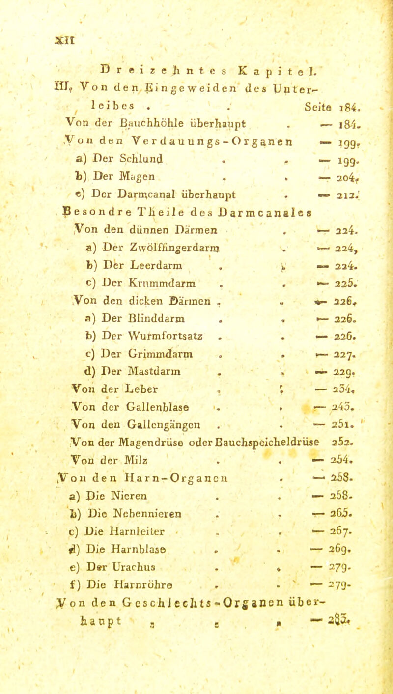 Dreizehntes Kapitel. III, Von den Eingeweiden des Upter leibes . . Seito i84. Von der Bauchhöhle überhaupt . — i84. Von den Ve r d a u u n gs - O r g an e n — igg, a) Der Schlund . - ■— igg. t) Der Miigen . . — 2o4, e) Der Darn;canal überhaupt . •— 313.; pesondre Theile des Darmcanales ,Von den dünnen Därmen , 324. a) Der Zwölffingerdarm . •— 324, h) Der Leerdarm . ^ — 324. c) Der Kriimmdarm . . <— 235. ,Von den dicken Särmcn , . 326^ a) Der Blinddarm . . 326. b) Der Wurmfortsatz . . — 22G. c) Der Grimmdarm . . •— 227. d) Der Mastdarm . , — 32g. Von der Leber , I — 334, Von der Gallenblase <- > •— 243. Von den Gallcngängen , • — 251. ' Von der Magendrüse oder Bauchspeicheldrüse 352. Von der Milz . . — 354. ,Von den Harn-Organen - — s58. a) Die Nieren . . — 358- i) Die Nebennieren . . -— 365. c) Die HarnleiLer . . — 267. fJ) Die Harnblase . — 36g. e) D»r Urachus . ♦ 27g. f) Die Harnröhre . • ' — 27g. Von den G oschJcellts-Organen über- haupt j g a — 335«