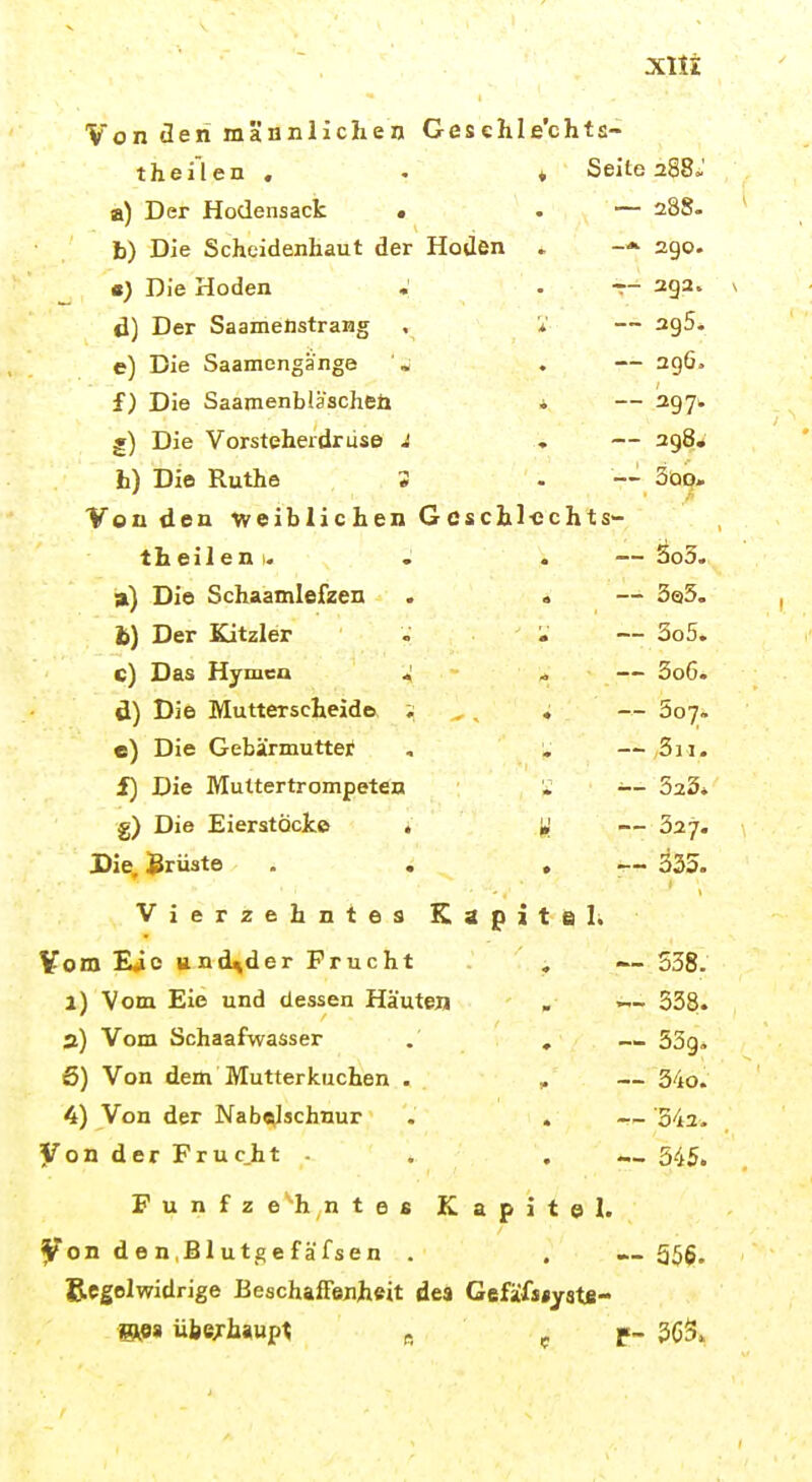 xiti Von üeri männlichen Gesehle'chts- theilen , t Seite 288.' a) Der Hodensact . • — 288. h) Die Schoidenhaut der HoUen - 290. a) Die Hoden • -- 293. d) Der Saameüstrang — 395. e) Die Saamengange — ag6. f) Die Saainenblascheü — 29 7w j) Die Vorsteherdrüse J — 298* b) Die Ruthe 3 —'■ 5qom Von den weiblichen Gcschl-cchts th eil en 1. — 3o3. a) Die Schaamlefzen — 3ei3. h) Der Kitzler — 3o5. c) Das Hymea < — 3o6. d) Die Mutterscheide ; • — 307. e) Die Gebärmutter ,011. f) Die Muttertrompeten ^- 523* g) Die Eierstöcke , — 327. JDie. Brüste . . • t Vierzehntes Kap i t e I. Vom Eic und^der Frucht , — 538. 1) Vom Eie und dessen Häuten . — 338. 3) Vom Schaafwasser . , — 53g. 6) Von dem Mutterkuchen . , — 34o. 4) Von der Nabelschnur . . 542. Von der Fruc.ht . . , — 545, Fünfzehntes Kapitel, ^on d e n ,B1 utge f äfsen . , —356, Bcgolwidrige Beschaffenheit des Gefäfs*ystB- m» übsxhwp\ R ^ P- 363»