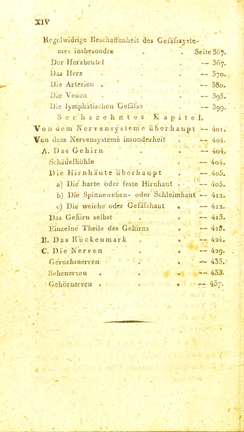 Rc^'clwidrige Kesciiailenlieit des Cefäf5«3-.'5tft- mes insbesondre Der Herzbeutel Das Herz IJi« Artfrleii » Die Veuüii Die lympliatisclicn Geialss Secliszchiitcs Seite 5G7. — 557. -- 570. — 38o. -- 395/ — 399. Kapitel. Von dem Nervensysteme überhaupt -- 4oi. Von dem Nervensysteme insonderheit . 4o4. A. Das Gehirn . . ' — 4o4. Schädelhohle . . — 4o-i. Die Hirnhäute überhaupt . — 4o5, a) Die harte oder feste Hirnhaut . - ' '— 4o5. b) Die Spinneweben- oder Sdileimhaut' <— 4i2. c) Die weiche oder Gefafsliaut Das Gehirn selbst Einzelne Theile des Gehirns B. Das Rückenmark C. DieNerven Geruclisnerven . Sehenerven . . ■ </.»ehörnerven . 4l2. 4i3. 4i8. 424. 42g. 433, 435. 4Ö7. 4