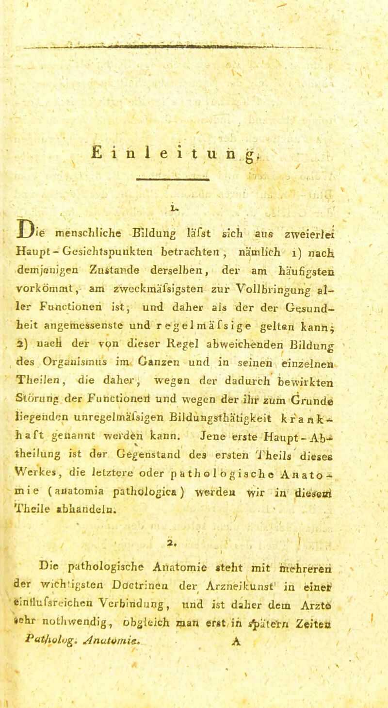 Die menschliche Bildung lä'fst sich aus zweier)« Haupt - Gesichtspunkten betrachten, nämlich i) nach demjenigen Zustande derselben, der am häufigsten vorkömmt, am zweckmäfsigsten zur Vollbringung al- ler Functionen ist, und daher als der der Gesund- heit angemessenste und r egel mäf s ige geltan kann; i) nach der von dieser Regel abweichenden Bildung des Organismus im. Ganzen und in seinen einzelnen Theilen, die daher, wegen der dadurch bewirkten Störung der Functioneii und wegen der ihr zum Grunde liegenden unregelmälsigen Bildüngsthätigkeit krank- haft genannt werden kann. Jene erste Haupt-Ab-* theilung ist dar Gegenstand des ersten J'heils dieses V/erkes, die letztere oder pathologische Anato* m i e (aiJatomia pathologica ) -werdeH tvir in die^eüi Theile abhandeln. 2- , ' Die pathologische Anatomie steht mit mehreren der wichiigsten Doctrinea der Arzneikunst' in einetf •SinHufsreicheh Verbindung, und ist daher dem Arztö »ehr nüthwendig, obgleich man erst,in s^äte'rn Zeitett Pat/iol'jg. ^nutvmie. A