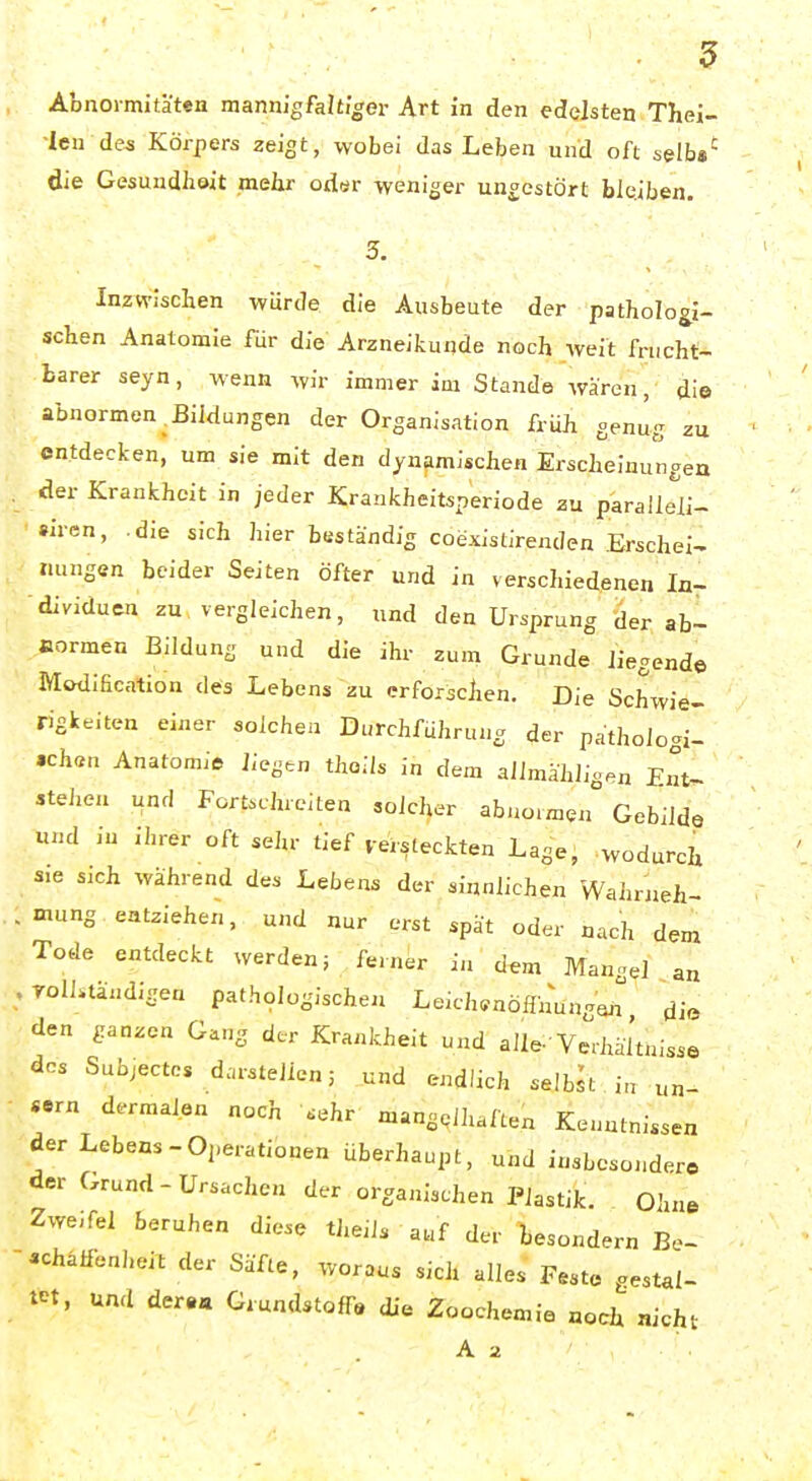 len des Körpers zeigt, wobei das Leben und oft selb*' die Gesundheit melir oder weniger ungestört bleiben. Inzwischen würde die Ausbeute der patholog^i- schen Anatomie für die Arzneikunde noch weit frucht- barer seyn, wenn wir immer im Stande Avären, die abnormen ^Bildungen der Organisation früh genug zu entdecken, um sie mit den dynamischen Erscheinungea der Krankheit in jeder Krankheitsperiode zu p'aralleli- »Iren, .die sich hier beständig coexistirenden Erschein Hungen beider Seiten öfter und in verschiedenen In- dividuen zu vergleichen, und den Ursprung der ab- normen Bildung und die ihr zum Grunde liegende Modificntion des Lebens zu erforschen. Die Schwie- rigkeiten einer solchen Durchführung der patholoc^i- .ch«n Anatomio liegen thoils in dem allmähligen Ent- stehen und Fortschreiten solcher afauo.fflen Gebilde und in ihrer oft sehr tief versteckten Lage, wodurch s:e sich während des Lebens der sinnlichen Wahrneh- mung. entziehen, und nur erst spät oder nach dem Tode entdeckt werden; ferner ia dem Mangel an Toliuändlgen pathologische« Leich^nöffnung'J die den ganzen Gang der Krankheit und alle-'Verhältnisse des Subjectcs darstellen; und endlich selbst i„ un- «rn dermalen noch .ehr mangglhaften Kenntnissen der Lebens-Operationen überhaupt, und insbesondere der Grund-Ursachen der organischen Plastik. Ohne Zwe,fel beruhen diese thdls auf der besondern Be- «hälfenheit der Säfte, woraus sich alles Feste gestal- tet, und dera« Grundstoff« die Zoochemia noch nicht A 2