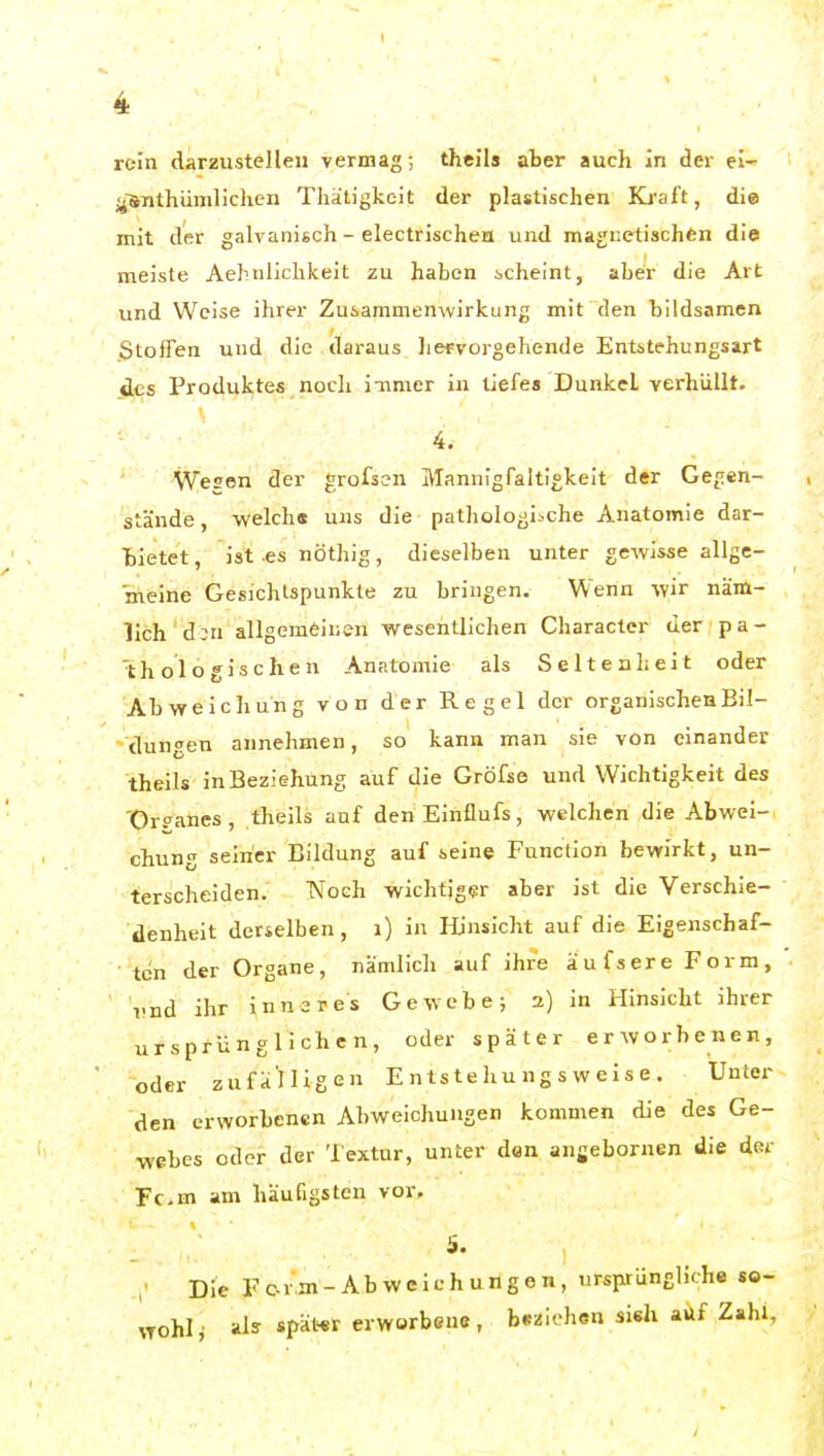 rein darzustellen vermag; thcils aber auch in der el- j^'anthümliclien Thätigkeit der plastischen Kraft, die mit der galvanisch - electrischen und magnetischfen die meiste Aehniichkeit zu haben scheint, aber die Art und Weise ihrer Zusammenwirkung mit den bildsamen Stoffen und die daraus hefvorgehende Entstehungsart des Produktes noch inmer in tiefes Dunkel verhüllt. 4. Wesen der grofsen Mannigfaltigkeit der Gegen- stände, -welch« uns die pathologische Anatomie dar- bietet, ist es nöthig, dieselben unter gewisse allge- meine Gesichlspunkte zu bringen. Wenn wir näm- lich d;n allgemeinen wesentlichen Character der pa- thologischen Anatomie als Seltenheit oder Abweichung von der Regel der organischen Bil- dungen annehmen, so kann man sie von einander theils in Beziehung auf die Gröfse und Wichtigkeit des 'Orpanes, theils auf den Einflufs, welchen die Abwei- chung seiner Bildung auf seine Function bewirkt, un- terscheiden. TSToch wichtiger aber ist die Verschie- denheit derselben, i) in Hinsicht auf die Eigenschaf- ten der Organe, nämlich auf ihre äufsere Form, vnd ihr inneres Gewebe; 2) in Hinsicht ihrer ursprünglichen, oder später erworbenen, oder zufä'lligen E n ts te hu n g s w e i s e . Unter den erworbenen AbweicJmugen kommen die des Ge- webes oder der Textur, unter den angebornen die der Fem am häufigsten vor, S. Die F er m - Ab w c ich ung e n, ursprüngliche so- wohl ^ als später erworbene, beziehen sisli aüf Zahl,
