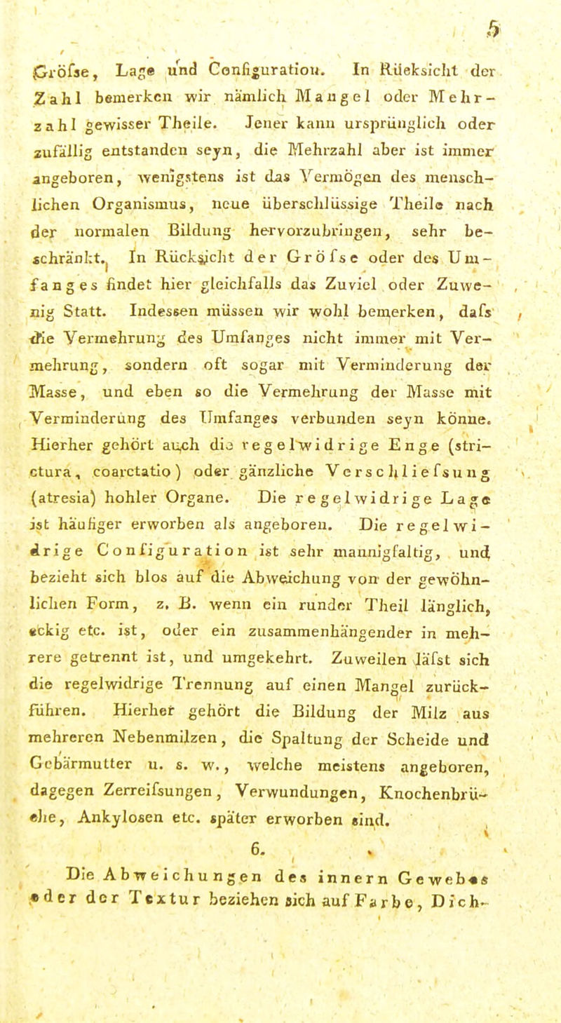 pi-öfae, Laje und Gonfiguratioii. In Rüeksicht der Zahl bemeikcn wir nämlich Mangel oder Mehr- zahl gewisser Theile. Jener kann ursprünglich oder zufällig entstanden seyn, die Mehrzahl aber ist immer angeboren, Averiigstens ist das Yermögen des mensch- lichen Organismus, neue überschlüssige Theilo nach der normalen Bildung hervorzubringen, sehr be- «chränl:t.| In Rücksicht der Gröfse oder des Um- fang es findet hier gleichfalls das Zuviel oder Zuwe- nig Statt. Indessen müssen wir wohl ben^erken, dafs <fie Vermehrung des Umfanges nicht immer mit Ver- mehrung , sondern oft sogar mit Verminderung der Masse, und eben so die Vermehrung der Masse mit Verminderung des TJmfanges verbunden seyn könne. Hierher gehört aii,ch dij regelwidrige Enge (stri- ctura, coarctatio) oder gänzliche Verse Ijliefsung (atresia) hohler Organe. Die regelwidrige La»« ist häufiger erworben als angeboren. Die regelwi- drige Config'uration ist sehr mannigfaltig, und bezieht sich blos auf die Abweichung von der gewöhn- lichen Form, z, B. wenn ein runder Theil länglich, «ckig etc. ist, oder ein zusammenhängender in meh- rere getrennt ist, und umgekehrt. Zuweilen Jäfst sich die regelwidrige Trennung auf einen Mangel zurücfc- führen. Hierbei: gehört die Bildung der Milz aus mehreren Nebenmilzen, die Spaltung der Scheide und Gebärmutter u. s. w., welche meistens angeboren, dagegen Zerreifsungen, Verwundungen, Knochenbrü- eJje, Ankylosen etc. «päter erworben »ind. 6. Die Abweichungen des innern Geweb«« .•der dor Textur beziehen sich auf Farbe, Dich-