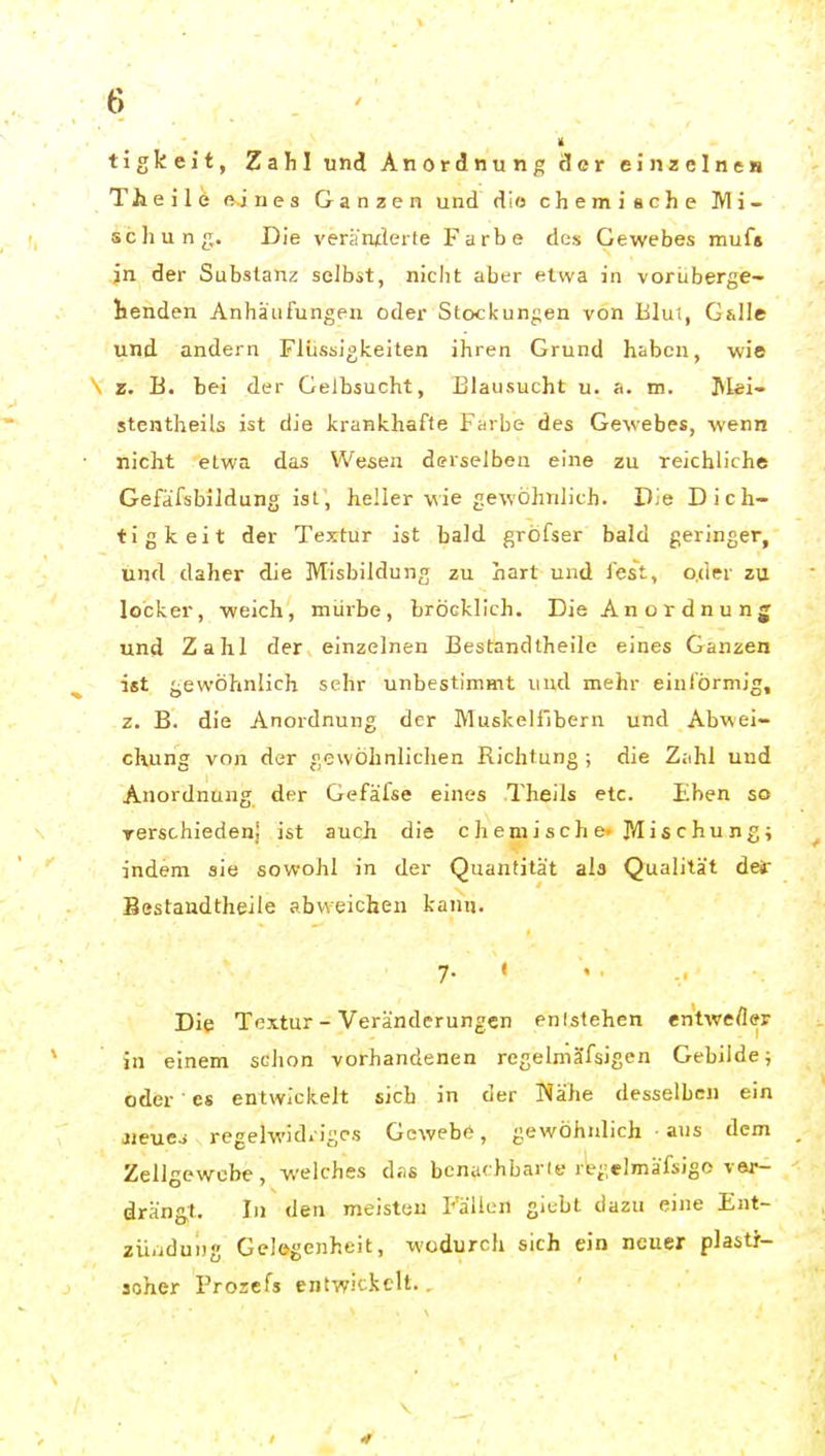 tigkeit, Zahl und Anordnung cler einzelnen The ile nines Ganzen und dio chemische Mi- se Jiun^;. Die veränderte Farbe des Gewebes muf» jn der Substanz selbst, nicht aber etwa in vorLberge- tenden Anhäufungen oder Stockungen von Blut, G&Ile und andern Flüssigkeiten ihren Grund haben, wie \ z. B. bei der Gelbsucht, Blausucht u. a. m. I^lei- stentheils ist die krankhafte Farbe des Gewebes, wenn niclit etwa das Wesen derselben eine zu reichliche Gefafsbildung ist, heller wie gewöhnlich. Die Dich- tigkeit der Textur ist bald gröfser bald geringer, und daher die Misbildung zu hart und lest, oder zu locker, weich, mürbe, bröckllch. Die Anordnung und Zahl der einzelnen Bestandtheile eines Ganzen ist gewöhnlich sehr unbestimmt und mehr einförmig, z. B. die Anordnung der Muskelfibern und Abwei- chung von der gewöhnlichen Richtung ; die Zahl und Anordnung der Gefäfse eines Theils etc. Eben so Terschiedeni ist auch die chemische- Mischung; indem sie sowohl in der Quantität ala Qualität der Bestandtheile abweichen kann. 7. ( Die Textur - Veränderungen enistehen entweder in einem schon vorhandenen regelmäfsigen Gebilde; oder • CS entwickelt sich in der Nähe desselben ein jieue^ regelwidriges Gewebe, gewöhnlich aus dem Zellgewebe, welches diis benuchbarie regelmäfsigo ver- drängt. In den meisten Fällen giebt dazu eine Ent- ziiiiduDg Gelegenheit, wodurch sich ein neuer plast}'- soher Prozefs entwickelt..