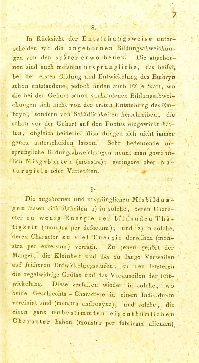 8. lu Rücksieht der Entstehungswei'se unter- scheiden wir die angebornen Bildungsabweichun- gen von den spater erworbenen. Die angebor- nen sind auch meistens ursprüngliche, das heifst, bei der ersten Bildung und Entwickelung des Embryo schon entstandene, jedoch finden auch Fälle Statt, wo die bei der Geburt schon vorhandenen Bildungsabwei- chungen sich nicht von der ersten Entstehung des Em- bryo, sondern von Schädlichkeiten herschreiben, die schon vor der Geburt auf den Foetus eingewirkt hat- ten, obgleich beiderlei Misbildungen sich nicht immer genau unterscheiden lassen. Sehr bedeutende ur- sprüngliche Bildungsabweichungen nennt man gewöhn- lich Misgeburten (monstra); geringere aber Na- tur spiele oder Varietäten. /• 9-, Die angebornen und ursprunglichen Misbildun- gen lassen sich abtheilen i) in solche, deren Chara- cter zu wenig Energie der bi'l d e n d e n T hä- tigkeit (monstra per defectum), und 2) in solche, deren, Character zu viel Energie derselben (mon- stra per excessura) verräth. Zu jenen gehört der Mangel, die Kleinheit und das zu lange Verweilen auf früheren Entwickelungsstufen; zu den lelzteren die regelwidrige Gröfse und das Vorauseilen der Eiit- wicfcelung. Diese zerfallen wieder in solche, wo beide Geschlechts - Charactere in einem Individusim vereinigt sind (monstra androgyna), und solche, die einen ganz unbestimmten ei g e n t hüm 1 ic h e u Character haben (monstra per fabricam alienam).