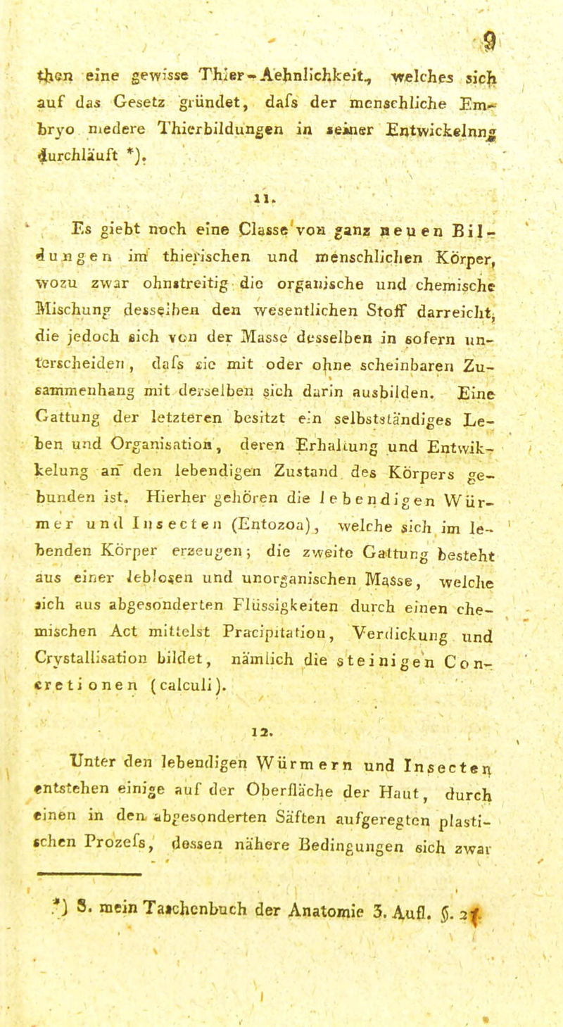tben eine gewisse Thier-Aehnlichkeit, ■welches sic{» auf das Gesetz gründet, dafs der menschliche Em-- tr\'0 niedere Thierbildungen in »einsr EntwickeJnn^ durchläuft *), II. Es giebt noch eine Classe voh ganz »euen Bilr düngen irrt* thierischen und menschlichen Körper, wozu zwar ohnitreitig die organische und chemische Mischung desselben den -wesentlichen Stoff darreicht^ die jedoch sich von der Masse desselben in sofern un- terscheiden , dafs sie mit oder ohne scheinbaren Zu- sammenhang mit derselben sich darin ausbilden. Eine Gattung der letzteren besitzt ein selbstständiges Le- ben und Organisation, deren Erhaltung und Entwik- Icelung an den lebendigen Zustand des Körpers ge- bunden ist. Hierher gehören die lebendigen Wür- mer und Insecten (Entozoa), welche sich im le- benden Körper erzeugen; die zweite Ga<ttung besteht aus einer leblosen und unorganischen Masse, -welche »ich aus abgesonderten Flüssigkeiten durch einen che- mischen Act mittelst Pracipitation, Verdickung und Crystallisation bildet, nämlich die steinigen Con- cretionen (calculi). 12. Unter den lebendigen Würmern und Insectei^ entstehen einige auf der Oberlläche der Haut, durch einen in den abgesonderten Säften aufgeregten plasti- schen Prozefs, dessen nähere Bedingungen sich zwar *) 8. mein Ta»chenbuch der Anatomie 3. Aufl. §. 2
