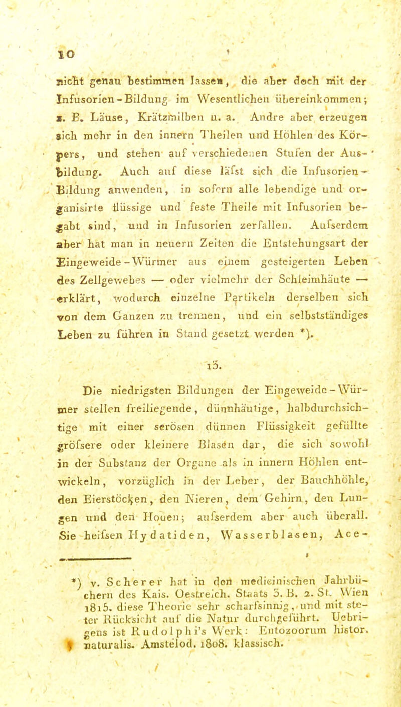 lO »icHt genau bestimmen lasse», die nher doch nilt der Infusorien-Bildung im Wesentlichen übereinkommen; M. B, Läuse, Krätzmilben u. a. Andre aber erzeugen «Ich mehr in den innern Tlieilen und Höhlen des Kör- pers, und stehen auf verschiedenen Stufen der Aus- bildung. Auch auf diese läfst sich die Infusorien- Bildung anwenden, in soff^rn alle lebendige und or- janisirle ilüssige und feste Tlieüe mit Infusorien be- gabt sind, und in Infusorien zerfallen. Aufserdcm aber hat man in neuern Zeiten die Entstehungsart der Eingeweide-Würmer aus einem gesteigerten Leben des Zellgewebes — oder vielmehr der Schleimhäute — erklärt, wodurch einzelne Partikeln derselben sich von dem Ganzen ku trennen, und ein selbstständiges Leben zu führen in Stand gesetzt werden *\. i5. Die niedrigsten Bildungen der Eingeweide-Wür- mer stellen freiliegende, dünnhäutige, halbdurchsich- tige mit einer serösen dünnen Flüssigkeit gefüllte gröfsere oder kleinere Blasen dar, die sich sowohl in der Subslanz der Organe als in innern Höhlen ent- wickeln , vorzüglich in der Leber, der Bauchhöhle, den Eierstöcljen, den Nieren, dem Gehirn, den Lun- gen und den Houen; anfserdem aber auch überall. Sie heifsen Hy datiden, Wasserblasen, Ace- *) V. Sc her er hat in den medieinischen Jahrbü- chern des Kais, üeslreich. Staats 5. B. 3. St. VVien j8i5. diese Theorie sehr scharfsinnig . und mit ste- ter Kücksii ht .Tuf die Natur durcligeiührt. Uebri- gens ist R u d o l p h i's Werk : Entozoorum histor. f naturalis. Amstelod. 1808. klassisch.