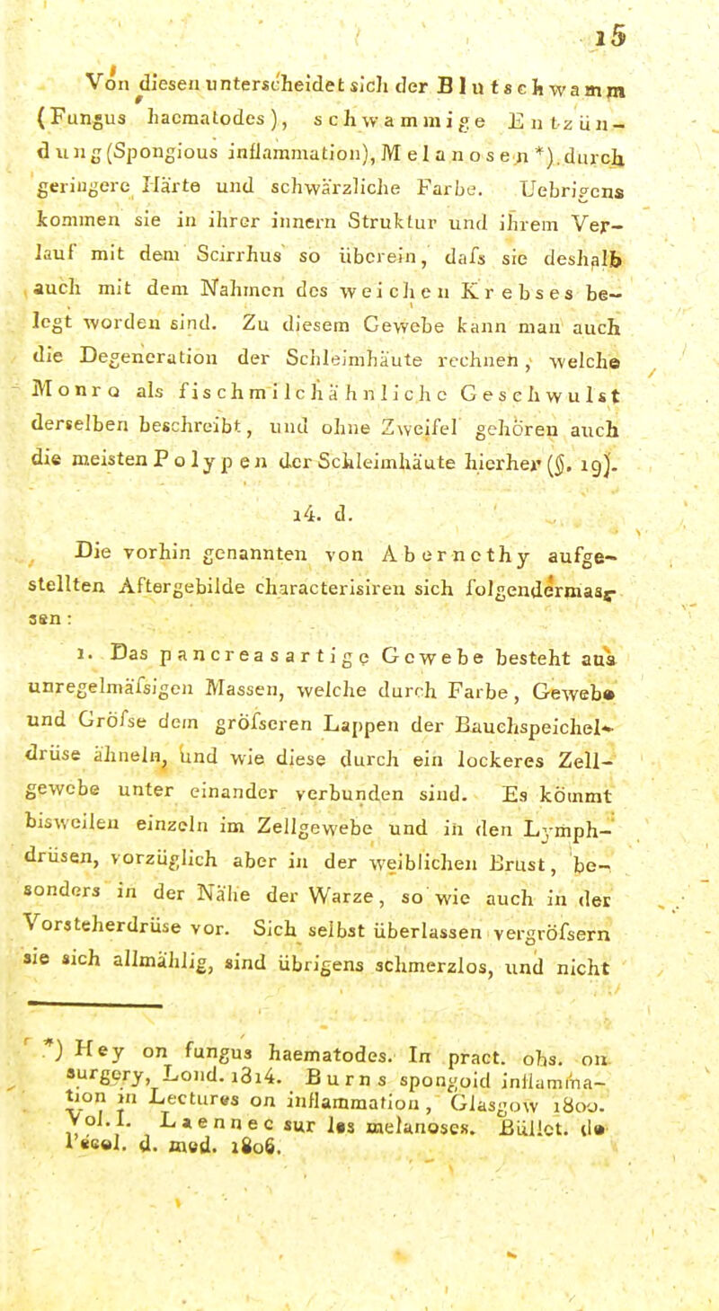 Von diesen unterscheidet sich derBlutschwamni (Fungus haomalodes), schwammige Entzün- dung (Spongious infJammation),Melanosen*),durcli geringere Ilärte und schwärzliche Farbe. Uebrigens Jcommen sie in ihrer innern Struktur und ihrem Ver- Jauf mit dem Scirrhus so überein, dafs sie deshalb auch mit dem Nahmen des weichen Krebses be- legt worden sind. Zu diesem Gewebe kann man auch die Degeneration der Sciileimhäute rechnen, welche jVIonro als f i s ch m i 1 c h a h n 1 i c h c Gesehwulst derselben beschreibt, und ohne Zweifel gehören auch die meistenPoly p en der Schleimhäute hierher ig)'. i4. d. Die vorhin genannten von Aberncthy aufge- stellten Aftergebilde characterisiren sich folgendermaar aen: 1. Das pancreasartigc Gewebe besteht aus unregelniäfsigen Massen, welche durch Farbe, Geweb» und Gröfse dem gröfscren Lappen der Bauchspeichel- drüse ähneln, und wie diese durch ein lockeres Zell- gewebe unter einander verbunden sind. Es kömmt bisweilen einzeln im Zellgewebe und in den Lymph- drüsen, vorzüglich aber in der weiblichen Erust, be- sonders in der Nahe der Warze, so wie auch in der Vorsteherdrüse vor. Sich selbst überlassen vergröfsern sie sich allmähiig, sind übrigens schmerzlos, und nicht ' Hey on fungus haematodes. In pract. obs. on «urgery Loj.d. i3i4. B u r n s spongoid inilamma- tion in Lectures on inflammafion , Glasgow i8oy. Voi. l. Laennec sur las avelanoses. ßüüct. d» i «e»l. d. med. i8o6.