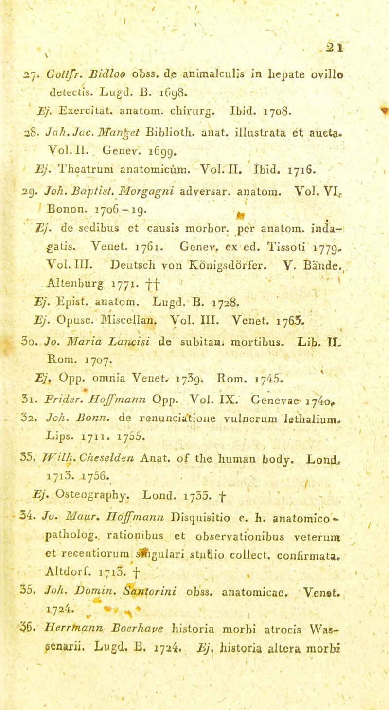 27. GoUfr. Bidloo obss. de animalculis in Iiepate ovillo detectis. Lugd. B. 1698. Ej. Esercitat. anatom. cliirurg. Ibid. 1708. 38. Jah. Joe, Mannet Biblioth. anat. illustrata et aueta. Vol. II. Genev. i6gg, Ej. l'heatrum anatomicüm. Vol. II. Ibid. 1716. 2g. Joh. Baptist, Morgagni adversar. anatoni. Vol. VI. Bonon. 1706 - ig. Ej. de sedibus et causis morbor. per anatom. inda- £atis. Venet. 1761. Genev, ex ed. Tissoti 1779, Vol. III. Deutsch von Königsdörfer. V. Bände., Altenburg 1771. ff iy. Epist, anatom. Lugd. B. 1728. Ej. Opusc. Misccllan. Vol. III. Venet. 1765. 00. 3o. Maria Lancisi de subitan^ mortibus. Lib. II, Rom. 1707. Ej, Opp. omnia Venet. 173g. Rom. 1745. 31. Friäer. Hojfmann Qpp. Vol. IX. Genevae- 1740, 32, Joh. Borin. de renuncia'tione vulperum letlialium. Lips. 1711. 1755. 35, fVilh.Cheseldsa Anat, of the human body. Lond. 1713. 1736. Ej, Osteography. Lond. 1755. f 34. Ju. Maur. Hojfmann Disquisitio c. h. anatomico- patholog.. rationibus et observationibus veterum et reeentiorum ^gulari stutlio collect, confirmata, Altdorf. 1713. 'f 35. Joli. Domin. ßajiforini obss. anatomicae. Ven»t. 1724, ^'*«»*^* 36. Herrfnann Boerhaue historia morbi atrocis Was- senarii. Lugd. B. 1724. Bj, historia alicra morbi