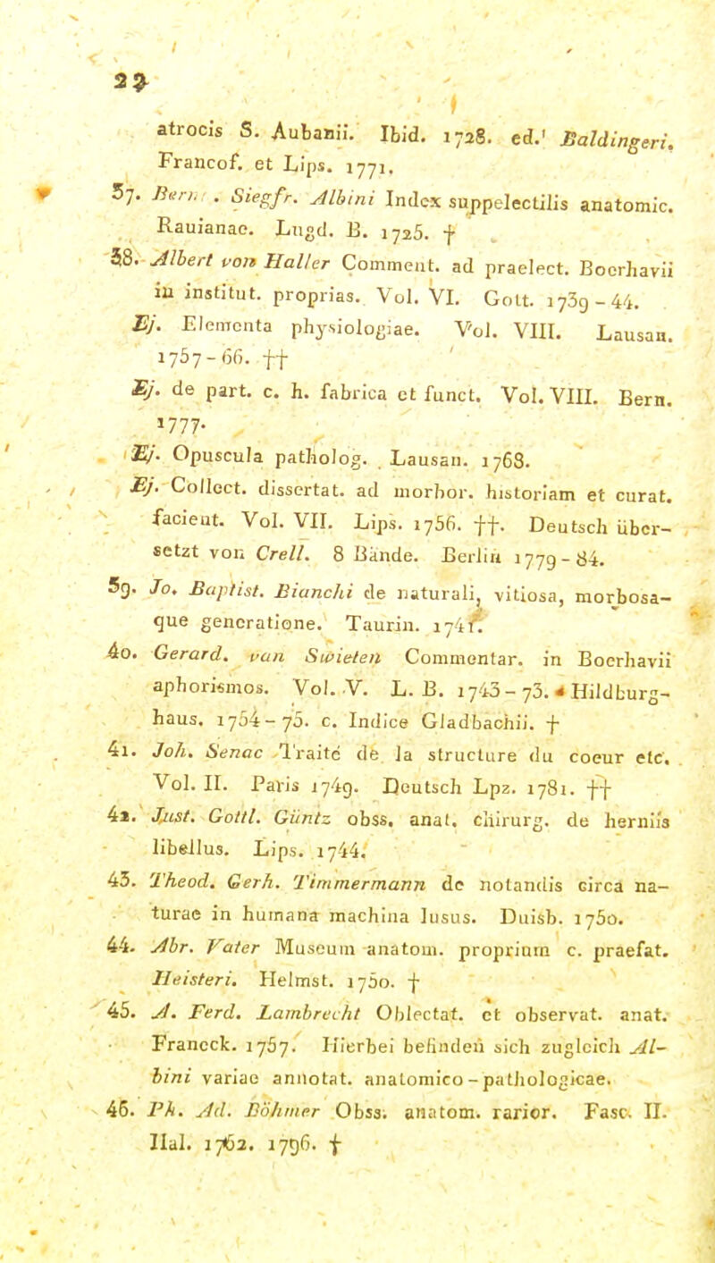 3^ atrocls S. AubaBÜ. Ibid. 1728. cd.' JBaldingeri. Francof. et Lips. 1771. . 57. Äv;, . Sieg/r. ^Ibmi Index suppelectilis anafomic. Rauianac. Lngd. 13. 1725. -J. i&. Jlbertuon Haller Commeiit. ad praelect. Boerhavii ia institut. proprias. Vol. VI. 0011.1739-44. I?y. Elemcnta physioloijiae. VoJ. VIII. Lausaa. 1757-66. tt Ej. de part. c. h. fabrica et funct. Vol. VIII. Bern. »777- EJ. Opuscula patJioIog. . Lausan. 1768. Ej. Collect, dissertat. ad morbor. historiam et curat, facieut. Vol. VII. Lips. 1756. ff. Deutsch über- setzt von CrelL 8 Bande. Berlin 1779-84. 5g. Jo. Baptist. Biunchi de naturali, vitiosa, morbosa- que gencratione. Taurin. 174^ 40. Gerard. van Swielen Commentar. in Boerhavii aphorismos. Vol. Y. L. B. 1743-73. 4 Hildburg- haus. 1754-70. c. Indice GJadbachii. f 41. Joh. Senac l'raite de Ja structure du coeur etc. Vol. II. Paris 1749. Deutsch Lp2. 1781. ff 42. JmsI. Gottl. Giintz obss. anat. cliirurg. de herniia libellus. Lips. 1744. 43. Theod. Gerh. Timmer mann de nolanclis circa na- turac in humana machina lusus. Duisb. 1750. 44. j^br. Vater Museum anatoui. proprium c. praefat. Heisteri. Heimst. 1750. f 45. J. Ferd. Lambrecht Oblectaf. et observat. anat. Francck. lySy. Hierbei befinden sich zugleich ylL~ bmi variae aniiotat. analomico-patliologicae. 45. Pfi. yld. Böhmer Obss. anatom. rarior. Fase. II. Ilal. 1762. 1796. f