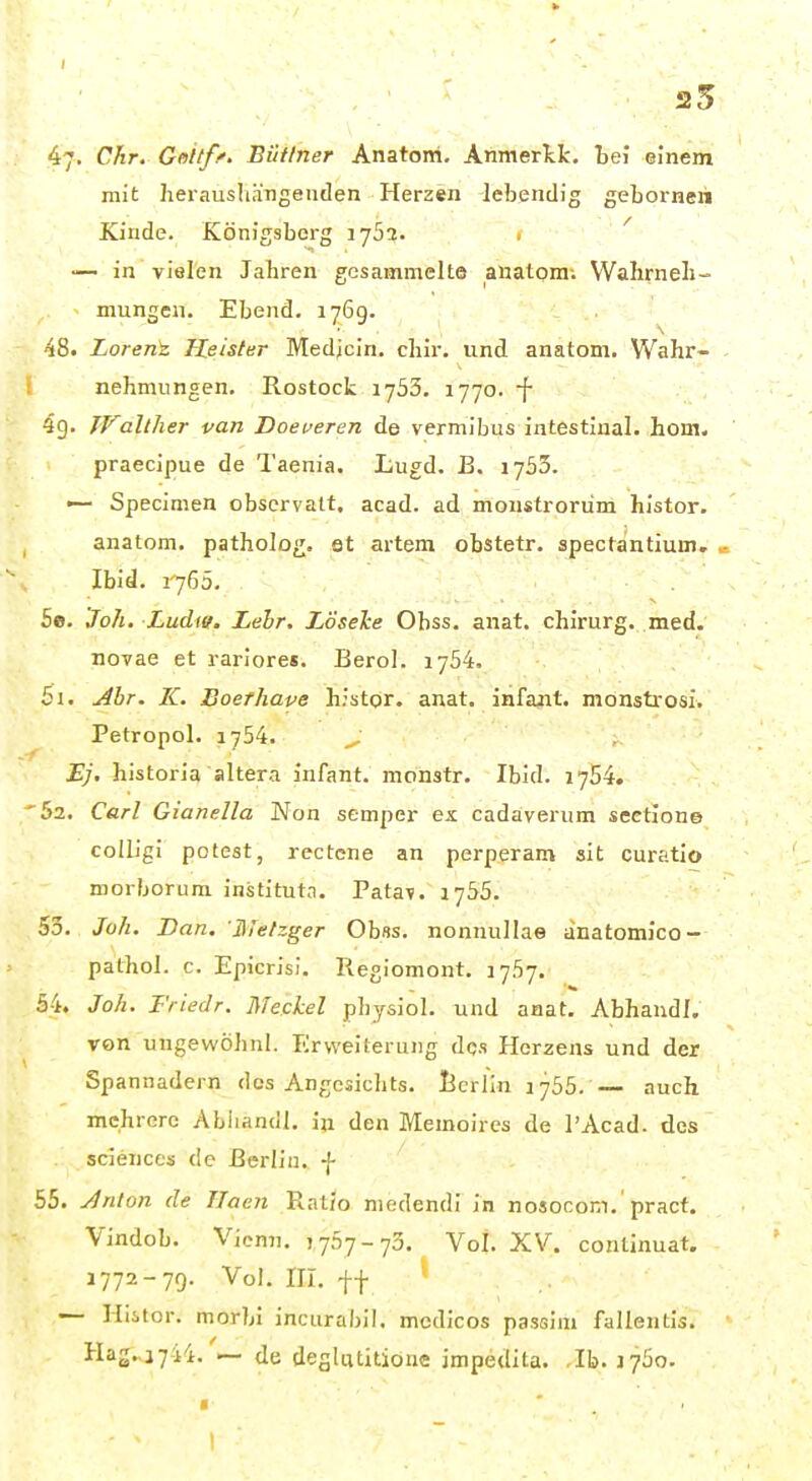 25 47. Chr. Goitff. Büttner Anatom. Anmerkk. Lei einem mit heraushh'Tigenden Herzen lebendig geLorneii Kinde. Königsberg 1752. . ' — in vielen Jabren gesammelte anatom; Wahrneli- mungen. Ebend. 1769. Lorenk Heister Medjcin. chir. und anatom. Wahr- nehmungen. Rostock 1753. 1770. f 4g. JValther van Doeveren de vermibus intestinal, hom. praecipue de Taenia. Lugd. B. 1735. Specialen observatt, acad. ad moiistrorüm histor. anatom. patholog. st artem obstetr. spectantium, > Ibid. 1765. 5e. Joh. Ludie. Lehr. Lösehe Obss. anat. Chirurg, med. novae et rariores. Berol. 1754. 5i. ^br. IC. Boerhaye h.'stor. anat. infajit. monsti-osi. Petropol. 1754. ^ EJ, historia altera infant. monstr. Ibid. 1754. '52. Carl Gianella Non semper es. cadaveriim sectione coUigi poteat, rectcne an perperam sit curatio morborum instituta. Patav. 1755. 53. Joh. Dan, Hietzger Ohus, nonnullae änatomico- pathol. c. Epicrisl. Regiomont. J757. 54. Joh. Fiiedr. Meckel pbysiol. und anat. AbhaudI, von ungewöhnl. Erweiterung des Herzens und der Spannadern dos Angesichts. IJcrlin ijbb. — auch mehrere Abiiandl. in den Memoires de l'Acad. des scienccs de Berlin. -}• 55. Jnlon de Tlaen Ratio niedendi in nosocom.'pract. Vindob. Vienn. yftyj-i^. Vol. XV. conlinuat. 1772-79. Vol. III. ff — Hiitor. morbi incurabil, mcdicos passim fallentis. Hag.,i744. — de deglutitiöne jmpedita. Ib. 1760.