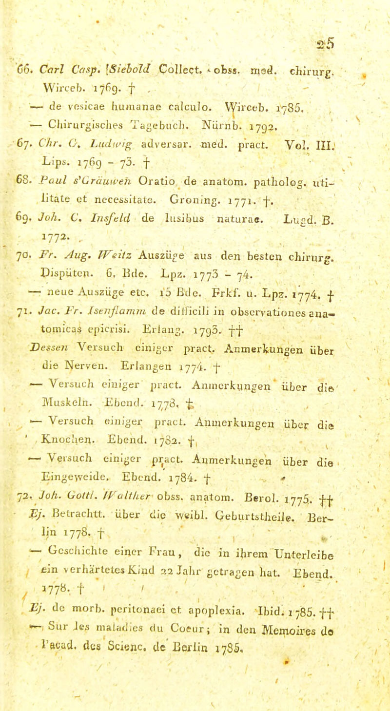 'C6. Carl Casp. [Siehold Collect, < obss. med. Chirurg. VVirceb. 176g. f , — de vosicae humanae calculo. VVirceb. 1785. Chirurgisches Ta^ebucl). Nürnb. 1792. 67. Chr. C\ Ludifig adversar. med. pract. Vol. III; Lips. 1769 - 73. f 68. Paul s'Cräuwen Oratio de anatom. patholog. uti- litate et necessitate. Groning. 1771. f. 69. Joh. C. IrisfeUl de lusibus natura«. Lurd. B. 1772. 70. Fr. Aug. Weitz Auszüge aus den besten chirurg. Dispütcn. 6, Ede. Lpz. 1773 - 74. — neue Auszüge etc. i5 Bde. Frkf. u. Lpz. 1774. f 71. Jac. Fr. Istnfiamm de ditficili in obscrvationes ana- topiicas epicrisi. Erlang. 1790. ff Dessen Versuch einiger pract. Anmerkungen über die Nerven. Erlangen 1774. f — Versuch einiger pract. Aninerfcyngen über die Muskeln. Ebeud. 1778, f. — Versuch einiger pract. Anmerkungen über die ' Knochen. Ebend. 17S2. f, ^ ~ Versuch einiger pract. Anmerkungen über die Eingeweide, Ebend. 1784. f •» 72. Joh. Gottl. /VaIther obss. anatom. Berol. 1775. ff • PJ. Betrachtt. über die weibl. Qeburtstheile. Ber- lin 177S. f •— Geschichte einer Frau, die in ihrem Unterleibe , dn verhärtetej Kind :>2 Jahr getragen hat. Ebend. , 177«- t ' ' , ■ ' ' Ej. de morb. peritonaei et apoplexia. Ibid: 17155. f f —, Sur Jes maladies du Coeur; in den Memoires do rscad. dcs Scianc de Berlin 178S.