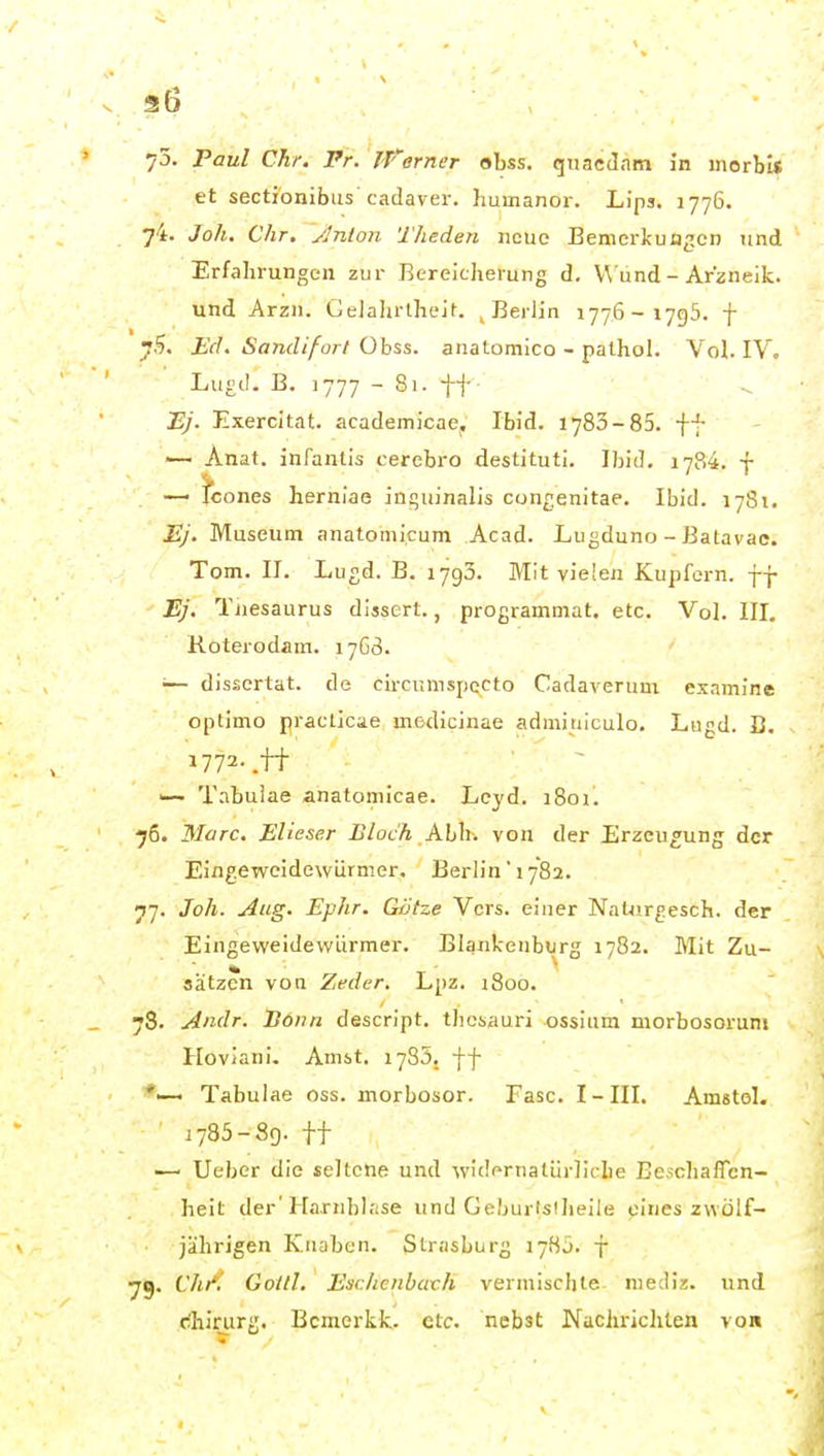 3l6 73. Paul dir. Fr. jVerner obss. quacilnm in morbis et sectionibiis cadaver. Jiumanor. Lips. 1776. 74. Joh. Chr. ylnlon Theden neue Bemerkungen und Erfahrungen zur Bereicherung d, \\ und - Arzneik. und Arzn. Gelahrlhe^^. ^ Berlin 1776-1795. f y?i. Ed. Sandifort Obss. anatomico - palhol. Vol. IV, ■ Lu£(!. B. 1777 - Si. tt Bj. Exercitat. academicae. Ibid. 1783-85. ff — Anat. inTanlis cerebro destituti. Ibid. 1784. f —■ icones herniae inquinalis congenitae. Ibid. 1781. 1?/. Museum anatomicum Acad. Lugduno - Batavac, Tom. II. Lugd. B. 1793. Mit vielen Kupfern, ff Ej. Tuesaurus disscrt., programniat. etc. Vol. III. Roterodam. 17G3. •— dissertat. de circunispccto Cadaverum exnmine optimo praellcae medicinae adminiculo. Lugd. B. 1772-.ff '— Tnbuiae anatomicae. Leyd. 1801. ■76. Marc. Elieser Bloch AlAv. von der Erzeugung der Eingeweidewürmer, Berlin 1782. 77. Joh. Aug. Ephr. Götze Vers, einer Nntiirgesch. der Eingeweidewürmer. Blankenburg 1782. Mit Zu- sätzen von Zeder, Lpz. i8oo. 78. Andr. Bonn descript. thesauri ossium morbosoruni Hoviani. Amst. 1783. ff *—• Tabulae oss. morbosor. Fase. I-III. Amstol. i785-89. ff '—■ Ueber die seltene und widernalürlidie BeschalTcn- heit der'Harnbl;ise und Geburlslheile eines zwölf- jährigen Knaben. Strasburg 1785. f yg. Chi'l Goill. EschenbacK vermischte- niediz. und c;hirurg. Bcmerkk. etc. nebst Nachrichten von