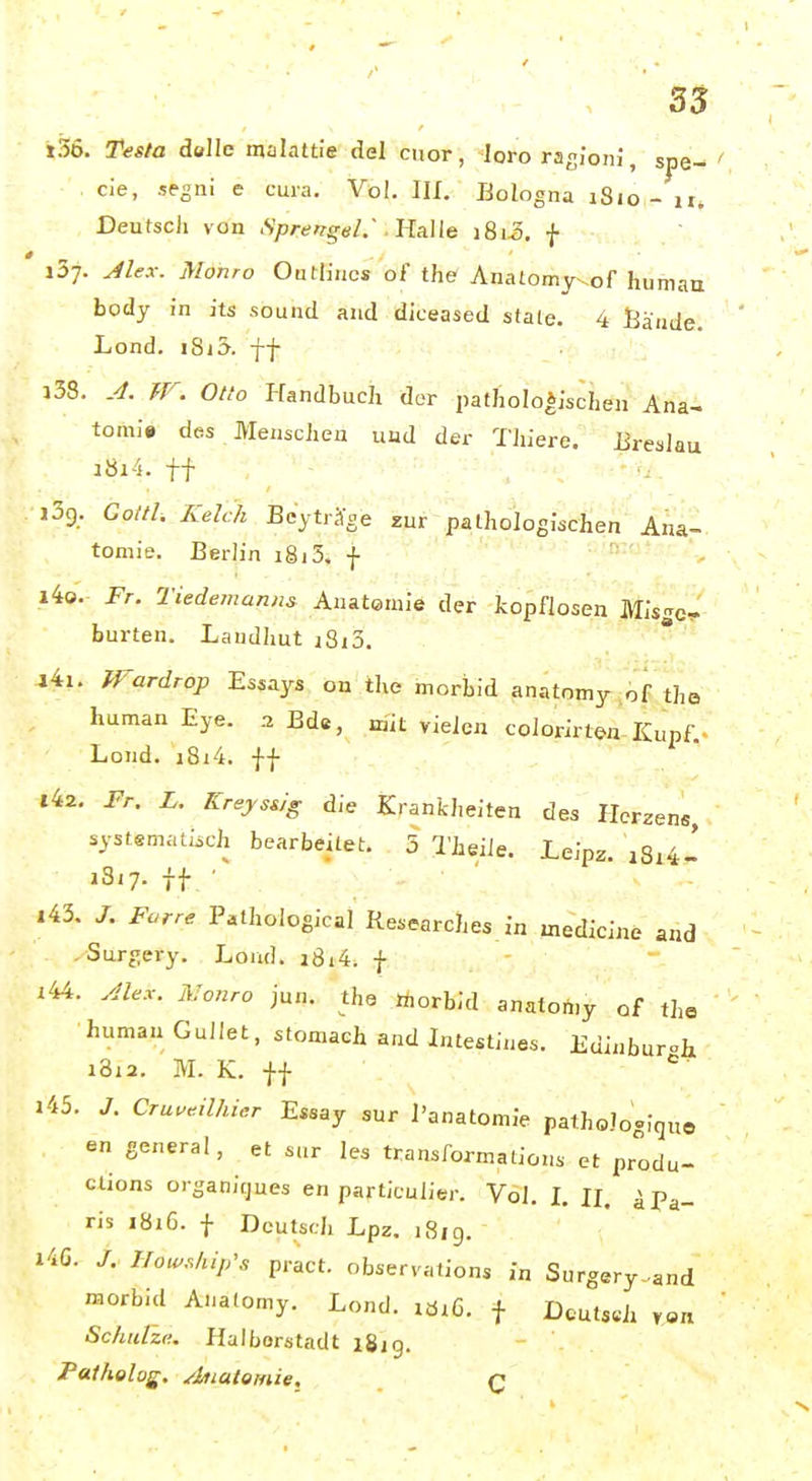 »56. Testa delle malattie del cnor, ^loro rasionJ, sjie- cie, segni e cuia. Vol. III. Bologna iSio - ir. Deutsch von iSprengel.' llAUe i8i-3. f iS;. ^lex. Monro Outlirics ol the Anatomy^of human body in its sound and diceased State. 4 Bände. Lond. i8j3. ff i38. .4. W. Otto I-fandbuch der pathologischen Ana- tonn» des MenscJien und der TJiiere. lireslau i8i4. ff ijg. Goitl, Kelch Bcytr^e zur pathologischen' Ana- tomie. Berlin i8j5. f i4o. Fr. Tiedemanns Anatomie der topflosen Mis£c^ hurten. Landhut i8i3. 44i. Wardroj) Essays on the morbid anatomy^of the human Eye. aBde, mit vielen colorirten-Kupf ^ Lond. i8i4. ff 142. Fr. L. KreyssJg die Krankheiten des Herzens, systematisch bearbeitet. 5 l'heiie. Leipz. i3i7. ff ■ |43. Farre Pathoiogical Researches in medicine and ,Surgery. Loud. i8i4; f i44. .dlex. Monro jun. the taorbid anatomy of the human GuIIet, stomaeh and Luestines. Edinburcht i3i2. M. K. ff 143. J. Cruveilhier Essay sur l'anatomie pathoJoglquo en general, et sur les transformations et produ- ctions organifjues en particulier. Vol. L H. ^Pa- ris i8i6. f Deutsch Lpz. i8ig. i4G. Hou^ship's pract. observations in Surgery-and «lorbid Analomy. Lond. xöi6. f Dcutseh ren Schulze. Haiborstadt igig. Patholog. Anatomie. q