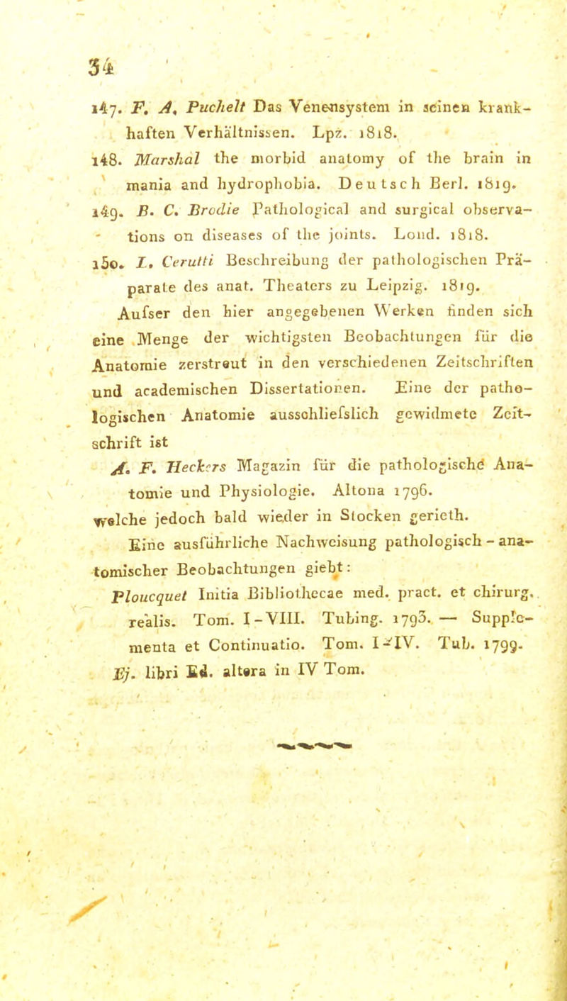 147» F, A, Puchelt Das Venensystem in aeinen krank- haften VerhältnJsien. Lpz. 1818. 148. Marshai the morbid analomy of tlie brain in tnania and hydropliobia. Deutsch Berl. i8ig. 149. B' C. Brodie I'atholo<'ical and surgical observa- tions on diseases of the. jciinls. Loiid. 1818. 150. /t Ci'rulti Beschreibung der pathologischen Prä- parate des anat. Theaters zu Leipzig. 1819. Aufser den hier angegebenen Werken finden sich eine Menge der -wichtigsten Beobachtungen für die Anatomie zerstreut in den verschiedenen Zeitschriften und academischen Dissertationen. Eine der patho- logischen Anatomie aussohliefslich gewidmete Zeit- schrift ist jf, p. Heckers Magazin für die pathologische Ana- tomie und Physiologie. Altona 1796. welche jedoch bald wieder in Slocken gerieth. Eine ausführliche Nachweisung pathologisch - ana- tomischer Beobachtungen giebt: Ploucquet Initia Bibliothecae med. pract. et chirurg. realis. Tom. I-VIII. Tubing. 1793. — Supplc- menta et Continuatio. Tom. I-^IV. Tub. 1799. JE;, libri Ed. alt«ra in IV Tom.